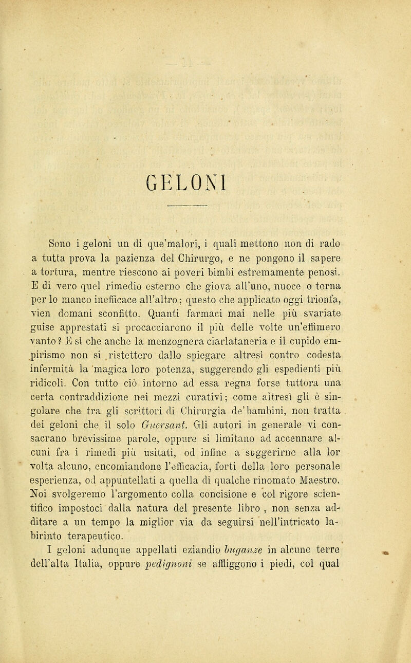 GELONI Sono i geloni un di qiie'malori, i quali mettono non di rado a tutta prova la pazienza del Chirurgo, e ne pongono il sapere a tortura, mentre riescono ai poveri bimbi estremamente penosi. E di vero quel rimedio esterno che giova all'uno, nuoce o torna per lo manco inefficace all'altro ; questo che applicato oggi trionfa, vien domani sconfitto. Quanti farmaci mai nelle più svariate guise apprestati si procacciarono il più delle volte un'effimero vanto ? E sì che anche la menzognera ciarlataneria e il cupido em- pirismo non si ristettero dallo spiegare altresì contro codesta infermità la magica loro potenza, suggerendo gli espedienti più ridicoli. Con tutto ciò intorno ad essa regna forse tuttora una certa contraddizione nei mezzi curativi ; come altresì gli è sin- golare che tra gli scrittori di Chirurgia de'bambini, non tratta dei geloni che il solo Guersanf. Gli autori in generale vi con- sacrano brevissime parole, oppure si limitano ad accennare al- cuni fra i rimedi più usitati, od infine a suggerirne alla lor volta alcuno, encomiandone l'efficacia, forti della loro personale esperienza, od appuntellati a quella di qualche rinomato Maestro. Noi svolgeremo l'argomento colla concisione e col rigore scien- tifico impostoci dalla natura del presente libro , non senza ad- ditare a un tempo la miglior via da seguirsi nell'intricato la- birinto terapeutico. I geloni adunque appellati eziandio huganze in alcune terre