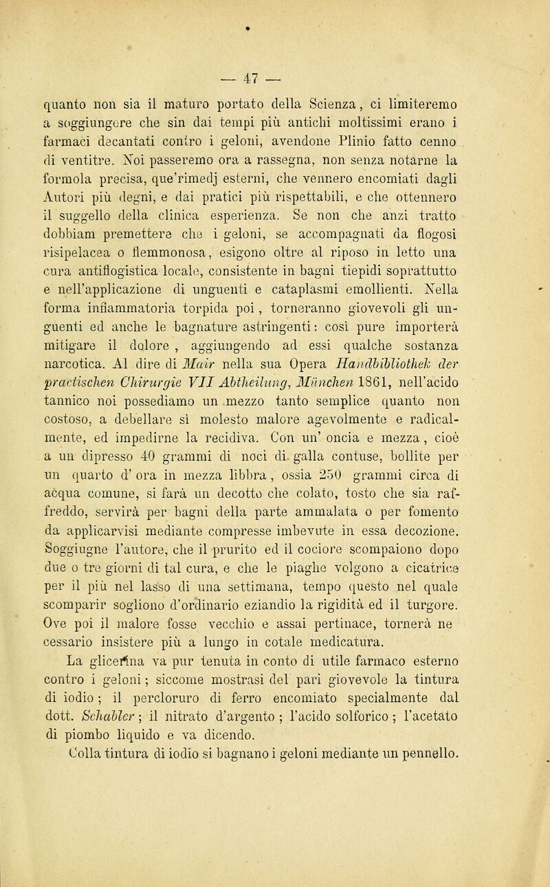 quanto non sia il maturo portato della Scienza, ci limiteremo a soggiungere che sin dai tempi più antichi moltissimi erano i farmaci decantati contro i geloni, avendone Plinio fatto cenno di ventitre. Noi passeremo ora a rassegna, non senza notarne la formola precisa, que'rimedj esterni, che vennero encomiati dagli Autori più degni, e dai pratici più rispettabili, e che ottennero il suggello della clinica esperienza. Se non che anzi tratto dobbiam premettere che i geloni, se accompagnati da flogosi risipelacea o flemmonosa, esigono oltre al riposo in letto una cura antiflogistica locale, consistente in bagni tiepidi soprattutto e nell'applicazione di unguenti e cataplasmi emollienti. Nella forma infiammatoria torpida poi, torneranno giovevoli gli un- guenti ed anche le bagnature astringenti : cosi pure importerà mitigare il dolore , aggiungendo ad essi qualche sostanza narcotica. Al dire di Mair nella sua Opera Handhibliotìiek der pradiscìien Chirurgie VII Ahtheilung, Iliìnchen IQQÌ, nell'acido tannico noi possediamo un mezzo tanto semplice quanto non costoso, a debellare sì molesto malore agevolmente e radical- mente, ed impedirne la recidiva. Con un' oncia e mezza, cioè a un dipresso 40 grammi di noci di. galla contuse, bollite per un quarto d' ora in mezza libbra, ossia 250 grammi circa di acqua comune, si farà un decotto che colato, tosto che sia raf- freddo, servirà per bagni della parte ammalata o per fomento da applicarvisi mediante compresse imbevute in essa decozione. Soggiugne l'autore, che il prurito ed il cociore scompaiono dopo due 0 tre giorni di tal cura, e che le piaghe volgono a cicatrice per il più nel lasso di una settimana, tempo questo nel quale scomparir sogliono d'ordinario eziandio la rigidità ed il turgore. Ove poi il malore fosse vecchio e assai pertinace, tornerà ne cessano insistere più a lungo in cotale medicatura. La glicei^-na va pur tenuta in conto di utile farmaco esterno contro i geloni ; siccome mostrasi del pari giovevole la tintura di iodio ; il percloruro di ferro encomiato specialmente dal dott, SchaMer ; il nitrato d'argento; l'acido solforico ; l'acetato di piombo liquido e va dicendo. Colla tintura di iodio si bagnano i geloni mediante un pennello.