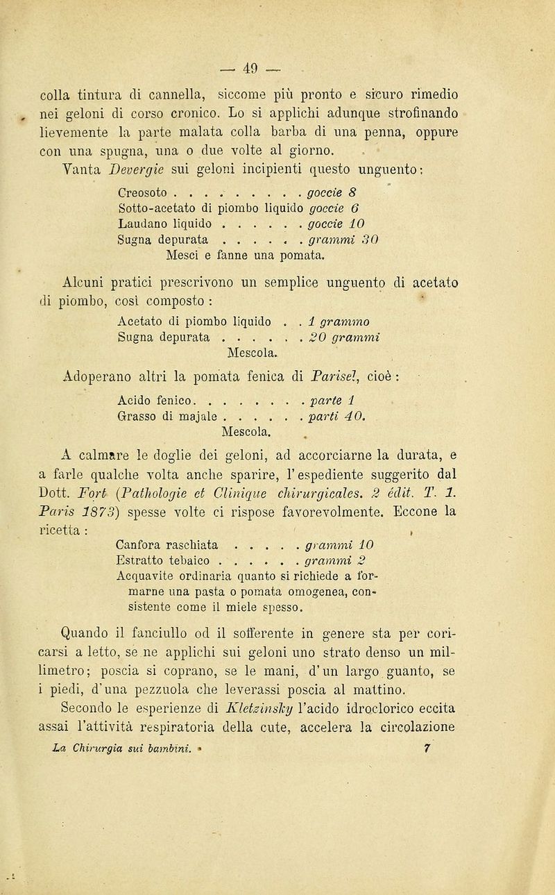 colla tintura di cannella, siccome più pronto e sicuro rimedio nei geloni di corso cronico. Lo si applichi adunque strofinando lievemente la parte malata colla barba di una penna, oppure con una spugna, una o due volte al giorno. Vanta Bevergie sui geloni incipienti questo unguento; Creosoto goccie 8 Sotto-acetato di piombo liquido goccie 6 Laudano liquido goccie 10 Sugna depurata ...... grammi 30 Mesci e fanne una pomata. Alcuni pratici prescrivono un semplice unguento di acetato di piombo, così composto : Acetato di piombo liquido . . 1 grammo Sugna depurata 20 grammi Mescola. Adoperano altri la pomata fenica di Farisei, cioè : Acido fenico parte 1 Grasso di maj ale parti 40. Mescola. A calmare le doglie dei geloni, ad accorciarne la durata, e a farle qualche volta anche sparire, l'espediente suggerito dal Dott. Fort (Pathologie et Clinique cliirurgicales. 2 édit. T. 1. Paris 1873) spesse volte ci rispose favorevolmente. Eccone la ricetta : , Canfora raschiata grammi 10 Estratto tebaico grammi 2 Acquavite ordinaria quanto si richiede a for^ marne una pasta o pomata omogenea, con- sistente come il miele spesso. Quando il fanciullo od il sofferente in genere sta per cori- carsi a letto, se ne applichi sui geloni uno strato denso un mil- limetro; poscia si coprano, se le mani, d'un largo guanto, se i piedi, d'una pezzuola che leverassi poscia al mattino. Secondo le esperienze di Kletsinslcy l'acido idroclorico eccita assai l'attività respiratoria della cute, accelera la circolazione La Chirurgia sui bambini. • 7