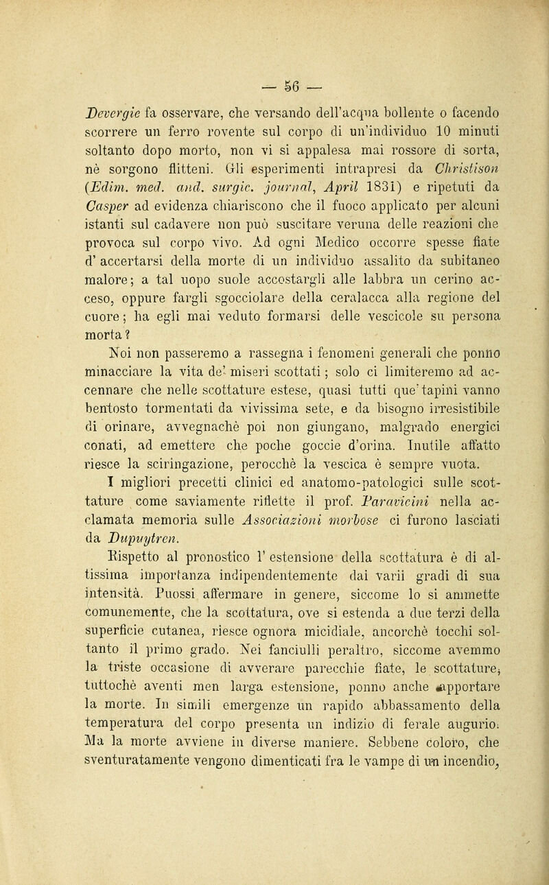 — §6 — Devergie fa osservare, che versando dell'acqiia bollente o facendo scorrere un ferro rovente sul corpo di un'individuo 10 minuti soltanto dopo morto, non vi si appalesa mai rossore di sorta, né sorgono flitteni. Gli esperimenti intrapresi da Christison {Edim. med. and. surgic. journal^ Aprii 1831) e ripetuti da Casper ad evidenza chiariscono che il fuoco applicato per alcuni istanti sul cadavere non può suscitare veruna delle reazioni che provoca sul corpo vivo. Ad ogni Medico occorre spesse fiate d' accertarsi della morte di un individuo assalito da subitaneo malore; a tal uopo suole accostargli alle labbra un cerino ac- ceso, oppure fargli sgocciolare della ceralacca alla regione del cuore ; ha egli mai veduto formarsi delle vescicole su persona morta ? Noi non passeremo a rassegna i fenomeni generali che ponno minacciare la vita de- miseri scottati ; solo ci limiteremo ad ac- cennare che nelle scottature estese, quasi tutti que' tapini vanno bentosto tormentati da vivissima sete, e da bisogno irresistibile di orinare, avvegnaché poi non giungano, malgrado energici conati, ad emettere che poche goccie d'orina. Inutile affatto riesce la sciringazione, perocché la vescica è sempre vuota. I migliori precetti clinici ed anatomo-patologici sulle scot- tature come saviamente ritlette il prof. Faravicini nella ac- clamata memoria sulle Associazioni morlose ci furono lasciati da Dupvytren. Kispetto al pronostico 1' estensione della scottatura é di al- tissima importanza indipendentemente dai varii gradi di sua intensità. Puossi affermare in genere, siccome lo si ammette Comunemente, che la scottatura, ove si estenda a due terzi della superficie cutanea, riesce ognora micidiale, ancorché tocchi sol- tanto il primo grado. Nei fanciulli peraltro, siccome avemmo la triste occasione di avverare parecchie fiate, le scottature^ tuttoché aventi men larga estensione, ponno anche apportare la morte. In siruili emergenze un rapido abbassamento della temperatura del corpo presenta un indizio di ferale augurio; Ma la morte avviene in diverse maniere. Sebbene coloro, che sventuratamente vengono dimenticati fra le vampe di \m incendio^