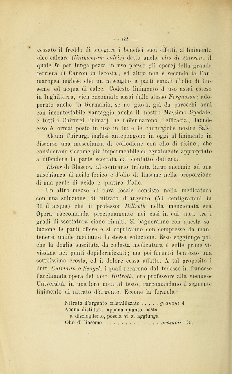 — D'i — cessato il freddo di spiegare i benefìci suoi effelti, ai linimento oleo-calcare {linlmerdum. calcia) detto anche olio di CKrroìi, il ([uale fu per lunga pezza in uso presso gli operaj della grande ferriera di Carron in Iscozia ; ed altro non è secondo la Far- macopea inglese clie un miscuglio a parti eguali d' olio di lin- seme ed acqua di calce. Codesto linimento d' uso assai esteso in Inghilterra, vien encomiato assai dallo stesso Fcrgusson ; ado- perato anche in Germania, se ne giova, già da parecchi anni con incontestabile vantaggio anche il nostro Massimo Spedale, e tutti i Chirurgi Primarj ne raffermarono l'efficacia; laonde esso è ormai posto in uso in tutte le chirurgiche nostre Sale. Alcuni Chirurgi inglesi antepongono in oggi al linimento in discorso una mescolanza di collodione con olio di ricino , che considerano siccome più impermeabile ed egualmente appropriato a difendere la parte scottata dal contatto dell'aria. Lisfer di Glascow al contrario tributa largo encomio ad una mischianza di acido fenico e d'olio dì linseme nella proporzione dì una parte di acido e quattro d'olio. Vn altro mezzo di cura locale consiste nella medicatura con una soluzione di nitrato d'argento (50 centigrammi in 30 d'acqua) che il professor Billrotli nella menzionata sua Opera raccomanda precipuamente nei casi in cui tutti tre i gradi di scottatura siano riuniti. Si bagneranno con questa so- luzione le parti offese e si copriranno con compresse da man- tenersi umide mediante la stessa soluzione. Esso soggiunge poi, che la doglia suscitata da codesta medicatura è sulle prime vi- vissima nei punti depidermizzati ; ma poi formasi bentosto una sottilissima crosta, ed il dolore cessa aiuitto. A tal proposito i dott. Culmann e Sengeì, i quali recarono dal tedesco in francese l'acclamata opera del dott. BiUrotJi, ora professore alla vienne.-^e Università, in una loro nota al testo, raccomandano il seguente linimento di nitrato d'argento. Eccone la formola ; Nitrato d'argento cristallizzato grammi 4 Acqua distillata appena quanto basta a discioglierlo, poscia vi si aggiunga Olio di linseme grammi ISO.