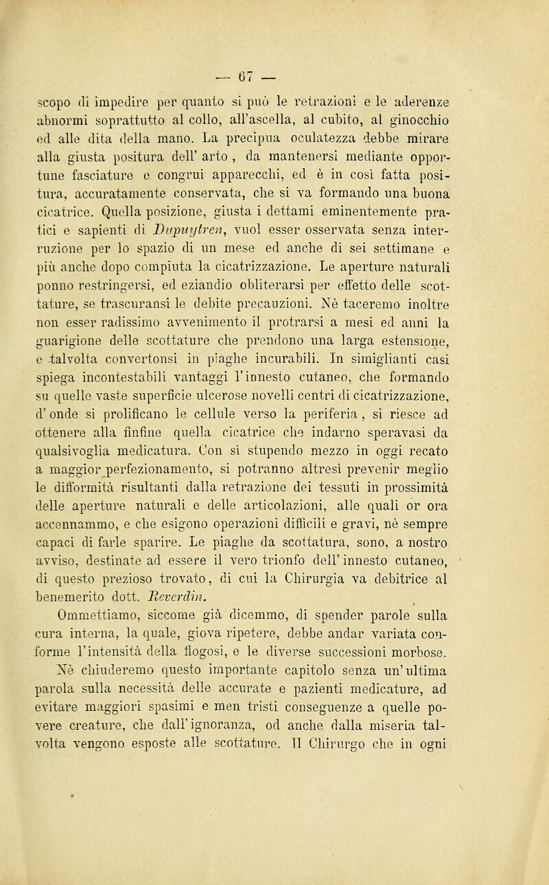 scopo di impedire per quanto si può le retrazioni e le aderenze abnormi soprattutto al collo, all'ascella, al cubito, al ginocchio ed alle dita della mano. La precipua oculatezza debbe mirare alla giusta positura dell' arto , da mantenersi mediante oppor- tune fasciature e congrui apparecchi, ed è in così fatta posi- tura, accuratamente conservata, che si va formando una buona cicatrice. Quella posizione, giusta i dettami eminentemente pra- tici e sapienti di Dupui/tren, vuol esser osservata senza inter- ruzione per lo spazio di un mese ed anche di sei settimane e più anche dopo compiuta la cicatrizzazione. Le aperture naturali ponno restringersi, ed eziandio obliterarsi per effetto delle scot- tature, se trascuransi le debite precauzioni. Né taceremo inoltre non esser radissimo avvenimento il protrarsi a mesi ed anni la guarigione delle scottature che prendono una larga estensione, e -talvolta convertonsi in piaghe incurabili. In simiglianti casi spiega incontestabili vantaggi l'innesto cutaneo, che formando su quelle vaste superficie ulcerose novelli centri di cicatrizzazione, d' onde si prolificano le cellule verso la periferia , si riesce ad ottenere alla finfìne quella cicatrice che indarno speravasi da qualsivoglia medicatura. Con si stupendo mezzo in oggi recato a maggior perfezionamento, si potranno altresì prevenir meglio le difformità risultanti dalla retrazione dei tessuti in prossimità delle aperture naturali e delle articolazioni, alle quali or ora accennammo, e che esigono operazioni difficili e gravi, né sempre capaci di farle sparire. Le piaghe da scottatura, sono, a nostro avviso, destinate ad essere il vero trionfo dell'innesto cutaneo, di questo prezioso trovato, di cui la Chirurgia va debitrice al benemerito dott. Beverdin. Ommettiamo, siccome già dicemmo, di spender parole sulla cura interna, la quale, giova ripetere, debbe andar variata con- forme l'intensità della flogosi, e le diverse successioni morbose. iv[è chiuderemo questo importante capitolo senza un'ultima parola sulla necessità delle accurate e pazienti medicature, ad evitare maggiori spasimi e men tristi conseguenze a quelle po- vere creature, che dall'ignoranza, od anche dalla miseria tal- volta vengono esposte alle scottature. TI Chirurgo che in ogni