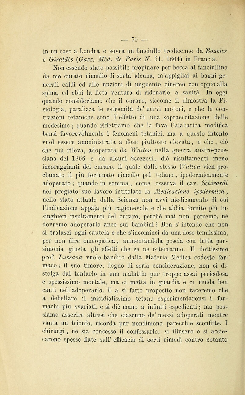 in un caso a Londra e sovra un fanciullo tredicenne da Boiwier e Giraldès {Gaza. Mèd. de Faris N. 51, 1864) in Erancia. Non essendo stato possibile propinare per bocca al fanciullino da me curato rimedio di sorta alcuna, m'appigliai ai bagni ge- nerali caldi ed alle unzioni di unguento cinereo con oppio alla spina, ed ebbi la lieta ventura di ridonarlo a sanità. In oggi quando consideriamo che il curaro, siccome il dimostra la Fi- siologia, paralizza le estremità de' nervi motori, e die le con- trazioni tetaniche sono l'effetto di una isopraeccitazione delle medesime ; quando riflettiamo che la fava Calabarica modifica bensì favorevolmente i fenomeni tetanici, ma a questo intento vuol essei'e amministrata a d'ose piuttosto elevata, e che , ciò che più rileva, adoperata da V/'alton nella guerra austro-prus- siana del 1866 e da alcuni Scozzesi, die risultamenti meno incoraggianti del curaro, il quale dallo stesso Walton vien pro- clamato il più fortunato rimedio pel tetano , ipodermicamente adoperato ; quando in somma , come osserva il cav. Schivardi nel pregiato suo lavoro intitolato la Medicazione ipodermica, nello stato attuale della Scienza non avvi medicamento di cui l'indicazione appaja più ragionevole e che abbia fornito più lu- singhieri risultamenti del curaro, perchè mai non potremo, né dovremo adoperarlo anco sui bambini ? Ben s'intende che non si tralasci ogni cautela e che s'incominci da una dose tenuissima, per non dire omeopatica, aumentandola poscia con tutta par- simonia giusta gli effetti che se ne otterranno. Il dottissimo prof. Lussana vuole bandito dalla Materia Medica codesto far- maco ; il suo timore, degno di seria considerazione, non ci di- stolga dal tentarlo in una malattia pur troppo assai pericolosa e spessissimo mortale, ma ci metta in guardia e ci renda ben cauti nell'adoperarlo. E a si fatto proposito non taceremo che a debellare il micidialissinio tetano esperimentaronsi i far- machi più svariati, e si die mano a infiniti espedienti ; ma pos- siamo asserire altresì che ciascuno de' mezzi adoperati mentre vanta un trionfo, ricorda pur nondimeno parecchie sconfitte. I chirurgi, ne sia concesso il confessarlo, si illusero e si accie- carono spesse fiate sul!' efficacia di certi rimedj contro cotanto