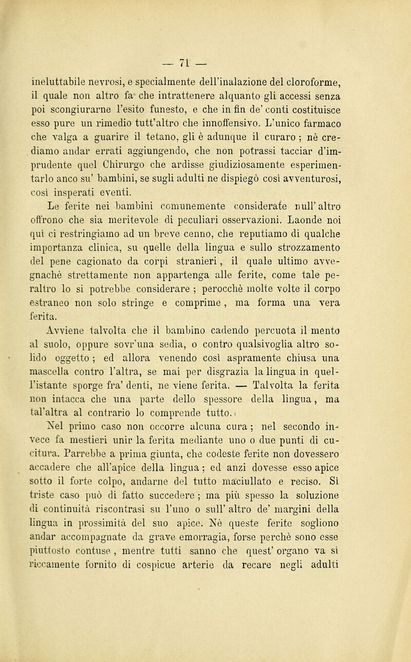 ineluttabile nevrosi, e specialmente dell'inalazione del cloroforme, il quale non altro fa che intrattenere alquanto gli accessi senza poi scongiurarne l'esito funesto, e che in fin de' conti costituisce esso pure un rimedio tutt'altro che innoffensivo. L'unico farmaco che valga a guarire il tetano, gli è adunque il curaro ; né cre- . diamo andar errati aggiungendo, che non potrassi tacciar d'im- prudente quel Chirurgo che ardisse giudiziosamente esperimen- tarlo anco su' bambini, se sugli adulti ne dispiegò così avventurosi, cosi insperati eventi. Le ferite nei bambini comunemente considerate nuli'altro offrono che sia meritevole di peculiari osservazioni. Laonde noi qui ci restringiamo ad un breve cenno, che reputiamo di qualche importanza clinica, su quelle della lingua e sullo strozzamento del pene cagionato da corpi stranieri, il quale ultimo avve- gnaché strettamente non appartenga alle ferite, come tale pe- raltro lo si potrebbe considerare ; perocché molte volte il corpo estraneo non solo stringe e comprime , ma forma una vera ferita. Avviene talvolta che il bambino cadendo percuota il mento al suolo, oppure sovr'una sedia, o contro qualsivoglia altro so- lido oggetto ; ed allora venendo cosi aspramente chiusa una mascella contro l'altra, se mai per disgrazia la lingua in quel- l'istante sporge fra' denti, ne viene ferita. — Talvolta la ferita non intacca che una parte dello spessore della lingua, ma tal'altra al contrario lo comprende tutto. ■ Nel primo caso non occorre alcuna cura ; nel secondo in- vece fa mestieri unir la ferita mediante uno o due punti di cu- citura. Parrebbe a prima giunta, che codeste ferite non dovessero accadere che all'apice della lingua ; ed anzi dovesse esso apice sotto il forte colpo, andarne del tutto maciullato e reciso. Si triste caso può di fatto succedere ; ma più spesso la soluzione di continuità riscontrasi su l'uno o suU' altro de' margini della lingua in prossimità del suo apice. Né queste ferite sogliono andar accompagnate da grave, emorragia, forse perchè sono esse piuttosto contuse , mentre tutti sanno che quest' organo va si riccamente fornito di cospicue arterie da recare negli adulti