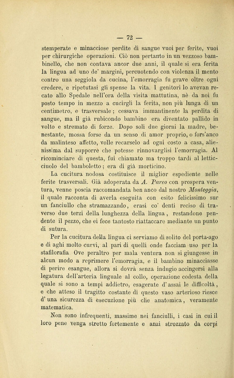 stemperate e minacciose perdite di sangue vuoi per ferite, vuoi per chirurgiche operazioni. Ciò non pertanto in un vezzoso bam- binello, che non contava ancor due anni, il quale si era ferita la lingua ad uno de' margini, percuotendo con violenza il mento contro una seggiola da cucina, l'emorragia fu grave oltre ogni credere, e ripetutasi gli spense la vita. I genitori lo avevan re- cato allo Spedale nell'ora della visita mattutina, né da noi fu posto tempo in mezzo a cucirgli la ferita, non più lunga di un centimetro, e trasversale ; cessava immantinente la perdita di sangue, ma il già rubicondo bambino era diventato pallido in volto e stremato di forze. Dopo soli due giorni la madre, be- nestante, mossa forse da un senso di amor proprio, o fors'anco da malinteso affetto, volle recarselo ad ogni costo a casa, alie- nissima dal supporre che potesse rinnovarglisi l'emorragia. Al ricominciare di questa, fui chiamato ma troppo tardi al lettic- ciuolo del bambolotto ; era di già morticino. La cucitura nodosa costituisce il miglior espediente nelle ferite trasversali. Già adoperata da A. JBareo con prospera ven- tura, venne poscia raccomandata ben anco dal nostro Monteggia, il quale racconta di averla eseguita con esito felicissimo sur un fanciullo che stramazzando, erasi co' denti reciso di tra- verso due terzi della lunghezza della lingua, restandone pen- dente il pezzo, che ei fece tantosto riattaccare mediante un punto di sutura. Per la cucitura della lingua ci serviamo di solito del porta-ago e di aghi molto <;urvi, al pari di quelli onde facciam uso per la stafilorafia. Ove peraltro per mala ventura non si giungesse in alcun modo a reprimere l'emorragia, e il bambino minacciasse di perire esangue, allora si dovrà senza indugio accingersi alla legatura dell'arteria linguale al collo, operazione codesta della quale si sono a tempi addietro^ esagerate d'assai le difficoltà, e che atteso il tragitto costante di questo vaso arterioso riesce d'una sicurezza di esecuzione più che anatomica, veramente matematica. Non sono infrequenti, massime nei fanciulh, i casi in cui il loro pene venga stretto fortemente e anzi strozzato da corpi