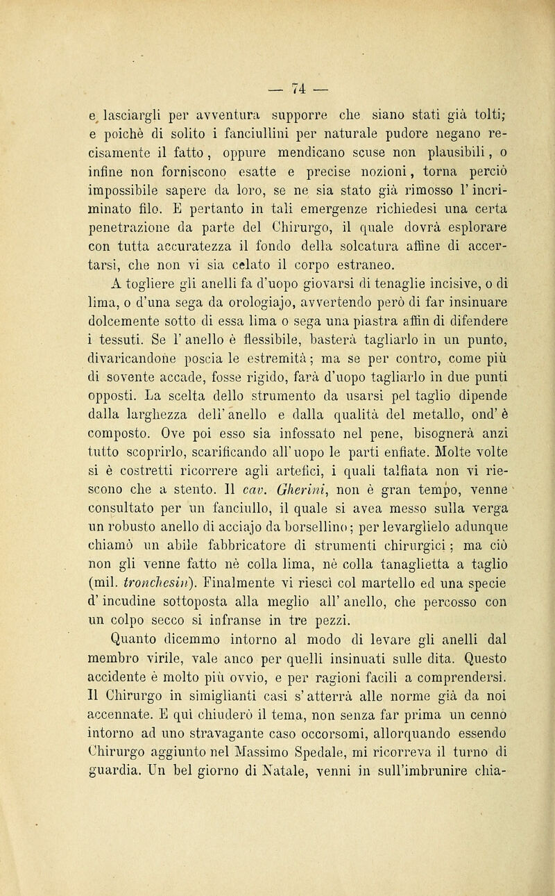 e lasciargli per avventura supporre che siano stati già tolti; e poiché di solito i fanciullini per naturale pudore negano re- cisamente il fatto 5 oppure mendicano scuse non plausibili, o infine non forniscono esatte e precise nozioni, torna perciò impossibile sapere da loro, se ne sia stato già rimosso l'incri- minato filo. E pertanto in tali emergenze richiedesi una certa penetrazione da parte del Chirurgo, il quale dovrà esplorare con tutta accuratezza il fondo della solcatura affine di accer- tarsi, che non vi sia celato il corpo estraneo. A togliere gli anelli fa d'uopo giovarsi di tenaglie incisive, o di lima, 0 d'una sega da orologiaio, avvertendo però di far insinuare dolcemente sotto di essa lima o sega una piastra affin di difendere i tessuti. Se V anello è flessibile, basterà tagliarlo in un punto, divaricandone poscia le estremità ; ma se per contro, come più di sovente accade, fosse rigido, farà d'uopo tagliarlo in due punti opposti. La scelta dello strumento da usarsi pel taglio dipende dalla larghezza dell' anello e dalla qualità del metallo, ond' è composto. Ove poi esso sia infossato nel pene, bisognerà anzi tutto scoprirlo, scarificando all'uopo le parti enfiate. Molte volte si è costretti ricorrere agli artefici, i quali talfiata non vi rie- scono che a stento. Il cav. Gherini, non è gran tempo, venne consultato per un fanciullo, il quale si avea messo sulla verga un robusto anello di acciajo da borsellino ; per levarglielo adunque chiamò un abile fabbricatore di strumenti chirurgici ; ma ciò non gli venne fatto né colla lima, né colla tanaglietta a taglio (mil. troncìiesiìi). Finalmente vi riesci col martello ed una specie d'incudine sottoposta alla meglio all' anello, che percosso con un colpo secco si infranse in tre pezzi. Quanto dicemmo intorno al modo di levare gli anelli dal membro virile, vale anco per quelli insinuati sulle dita. Questo accidente è molto più ovvio, e per ragioni facili a comprendersi. Il Chirurgo in simiglianti casi s'atterrà alle norme già da noi accennate. E qui chiuderò il tema, non senza far prima un cenno intorno ad uno stravagante caso occorsomi, allorquando essendo Chirurgo aggiunto nel Massimo Spedale, mi ricorreva il turno di guardia. Un bel giorno di Natale, venni in sull'imbrunire chia-