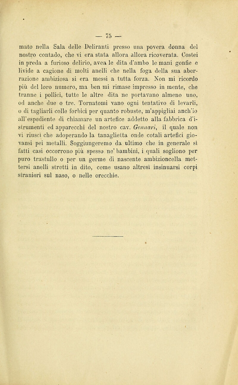 mato nella Sala delle Deliranti presso una povera donna del nostro contado, che yì era stata allora allora ricoverata. Costei in preda a furioso delirio, avea le dita d'ambo le mani gonfie e livide a cagione di molti anelli che nella foga della sua aber- razione ambiziosa si era messi a tutta forza. Non mi ricordo più del loro numero, ma ben mi rimase impresso in mente, che tranne i pollici, tutte le altre dita ne portavano almeno uno, od anche due o tre. Tornatomi vano ogni tentativo di levarli, 0 di tagliarli colle forbici per quanto robuste, m'appigliai anch'io all'espediente di chiamare un artefice addetto alla fabbrica d'i- strumenti ed apparecchi del nostro cav. Gennari, il quale non vi riuscì che adoperando la tanaglietta onde cotali artefici gio- vansi pei metalli. Soggiungeremo da ultimo che in generale si fatti casi occorrono più spesso ne' bambini, i quali sogliono per puro trastullo o per un germe di nascente ambizioncella met- tersi anelli stretti in dito, come usano altresì insinuarsi corpi stranieri sul naso, o nelle orecchie.