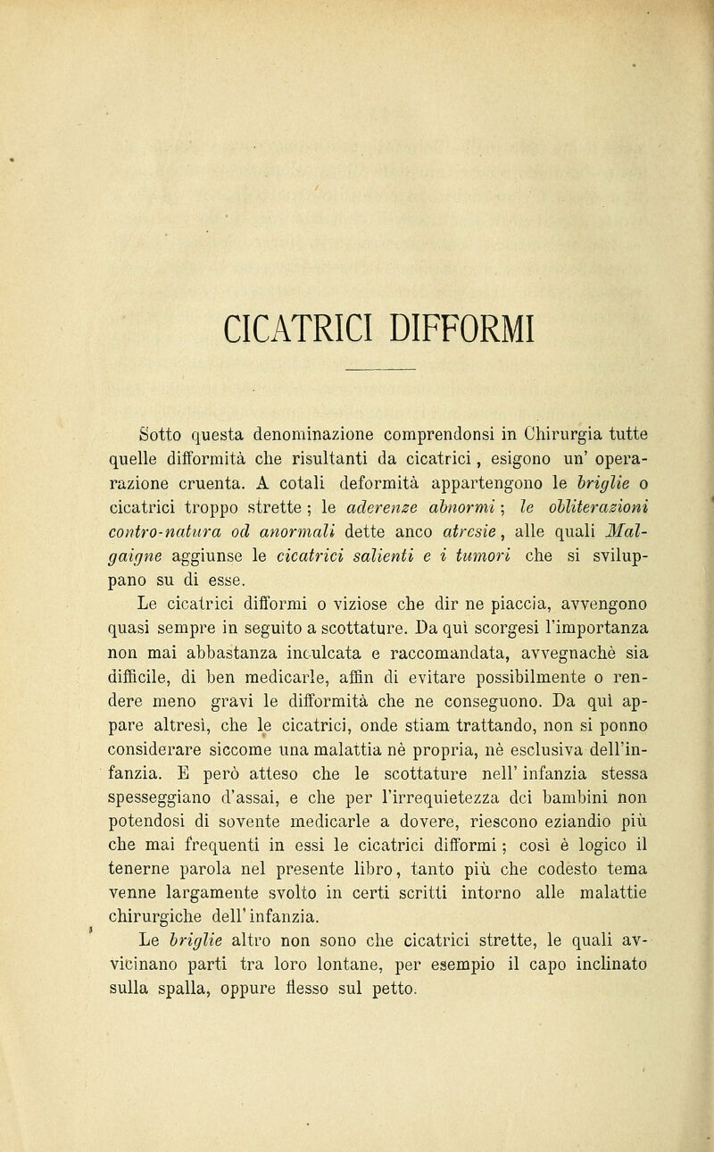 CICATRICI DIFFORMI Sotto questa denominazione comprendonsi in Chirurgia tutte quelle difformità che risultanti da cicatrici, esigono un' opera- razione cruenta. A cotali deformità appartengono le briglie o cicatrici troppo strette ; le aderenze abnormi ; le obliterazioni contro-natura od anormali dette anco atresie, alle quali Mal- gaifjne aggiunse le cicatrici salienti e i tumori che si svilup- pano su di esse. Le cicatrici difformi o viziose che dir ne piaccia, avvengono quasi sempre in seguito a scottature. Da qui scorgesi l'importanza non mai abbastanza inculcata e raccomandata, avvegnaché sia diffìcile, di ben medicarle, affin di evitare possibilmente o ren- dere meno gravi le difformità che ne conseguono. Da qui ap- pare altresì, che le cicatrici, onde stiam trattando, non si ponno considerare siccome una malattia né propria, né esclusiva dell'in- fanzia. E però atteso che le scottature nell' infanzia stessa spesseggiano d'assai, e che per l'irrequietezza dei bambini non potendosi di sovente medicarle a dovere, riescono eziandio più che mai frequenti in essi le cicatrici difformi ; così è logico il tenerne parola nel presente libro, tanto più che codesto tema venne largamente svolto in certi scritti intorno alle malattie chirurgiche dell'infanzia. Le briglie altro non sono che cicatrici strette, le quali av- vicinano parti tra loro lontane, per esempio il capo inclinato sulla spalla, oppure flesso sul petto. 4