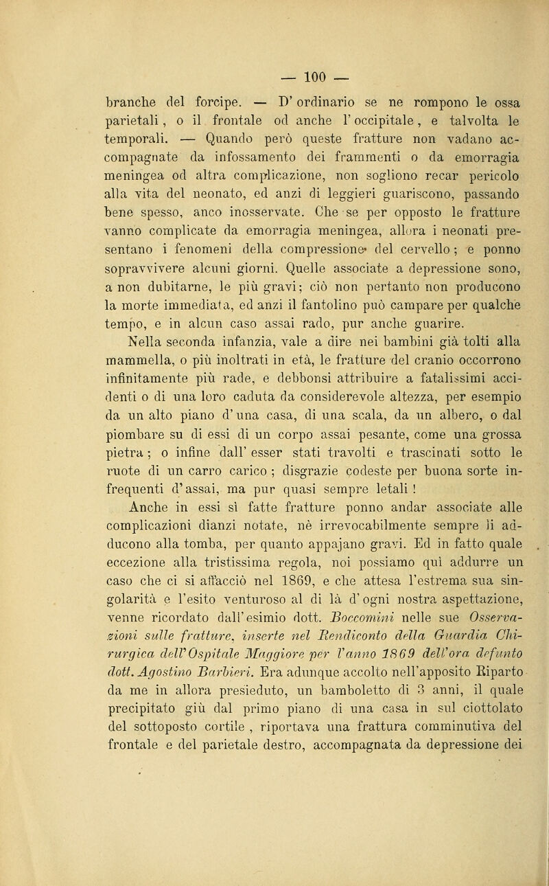 branche del forcipe. — D'ordinario se ne rompono le ossa parietali, o il frontale od anche l'occipitale, e talvolta le temporali. — Quando però queste fratture non vadano ac- compagnate da infossamento dei frammenti o da emorragia meningea od altra complicazione, non sogliono recar pericolo alla vita del neonato, ed anzi di leggieri guariscono, passando bene spesso, anco inosservate. Che se per opposto le fratture vanno complicate da emorragia meningea, allora i neonati pre- sentano i fenomeni della compressione* del cervello ; e ponno sopravvivere alcuni giorni. Quelle associate a depressione sono, a non dubitarne, le più gravi; ciò non pertanto non producono la morte immediata, ed anzi il fantolino può campare per qualche tempo, e in alcun caso assai rado, pur anche guarire. Nella seconda infanzia, vale a dire nei bambini già tolti alla mammella, o piia inoltrati in età, le fratture del cranio occorrono infinitamente più rade, e debbonsi attribuire a fatalissimi acci- denti 0 di una loro caduta da considerevole altezza, per esempio da un alto piano d'una casa, di una scala, da un albero, o dal piombare su di essi di un corpo assai pesante, come una grossa pietra ; o infine dall' esser stati travolti e trascinati sotto le ruote di un carro carico ; disgrazie codeste per buona sorte in- frequenti d'assai, ma pur quasi sempre letali ! Anche in essi sì fatte fratture ponno andar associate alle complicazioni dianzi notate, né irrevocabilmente sempre li ad- ducono alla tomba, per quanto appajano gravi. Ed in fatto quale eccezione alla tristissima regola, noi possiamo qui addurre un caso che ci si affacciò nel 1869, e che attesa l'estrema sua sin- golarità e l'esito venturoso al di là d'ogni nostra aspettazione, venne ricordato dall'esimio dott. Boccomini nelle sue Osserva- zioni sulle fratture, inserte nel Rendiconto della Guardia Chi- rurgica delVOspitale Maggiore per Vanno 1869 deli'ora. dpfunto dott. Agostino Barbieri. Era adunque accolto nell'apposito Eiparto da me in allora presieduto, un baraboletto di 3 anni, il quale precipitato giù dal primo piano di una casa in sul ciottolato del sottoposto cortile , riportava una frattura comminutiva del frontale e del parietale destro, accompagnata da depressione dei