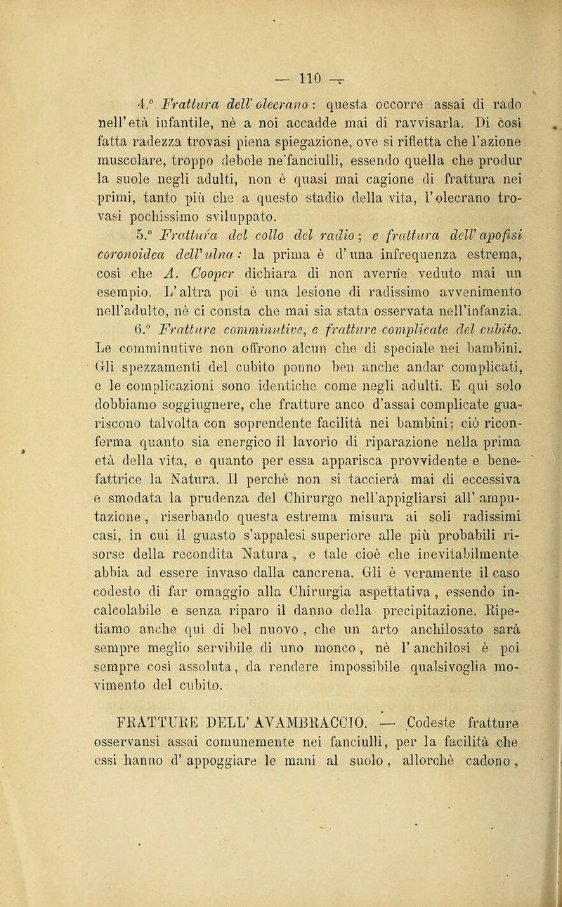4.° Frattura dell' olecrano : questa occorre assai di rado nell'età infantile, né a noi accadde mai di ravvisarla. Di così fatta radezza trovasi piena spiegazione, ove si rifletta che l'azione muscolare, troppo debole ne'fanciulli, essendo quella che produr la suole negli adulti, non è quasi mai cagione di frattura nei primi, tanto più che a questo «tadio della vita, l'olecrano tro- vasi pochissimo sviluppato. 5.° Frattura del collo del radio; e frattura delVapofisi coronoidea delVidna: la prima è d'una infrequenza estrema, cosi che A. Cooper dichiara di non averne veduto mai un esempio. L'altra poi è una lesione di radissimo avvenimento nell'adulto, né ci consta che mai sia stata osservata nell'infanzia. 6.° Fratture comniinutive, e fratture complicate del cubito. Le comminutive non offrono alcun che di speciale nei bambini. Gli spezzamenti del cubito ponno ben anche andar complicati, e le complicazioni sono identiche come negli adulti. E qui solo dobbiamo soggiugnere, che fratture anco d'assai complicate gua- riiscono talvolta con soprendente facilità nei bambini; ciò ricon- ferma quanto sia energico il lavorìo di riparazione nella prima età della vita, e quanto per essa apparisca provvidente e bene- fattrice la Natura. Il perchè non si taccierà mai di eccessiva e smodata la prudenza del Chirurgo nell'appigliarsi all' ampu- tazione , riserbando questa estrema misura ai soli radissimi casi, in cui il guasto s'appalesi superiore alle più probabili ri- sorse della recondita Natura , e tale cioè che inevitabilmente abbia ad essere invaso dalla cancrena, Gli è veramente il caso codesto di far omaggio alla Chirurgia aspettativa , essendo in- calcolabile e senza riparo il danno della precipitazione. Eipe- tiamo anche qui di bel nuovo , che un arto anchilosato sarà sempre meglio servibile di uno monco, né l'anchilosi è poi sempre così assoluta, da rendere impossibile qualsivoglia mo- vimento del cubito. ERATTUEE DELL' AVAMBEACCIO. — Codeste fratture osservansi assai comunemente nei fanciulli, per la facilità che essi hanno d' appoggiare le mani al suolo , allorché cadono ,