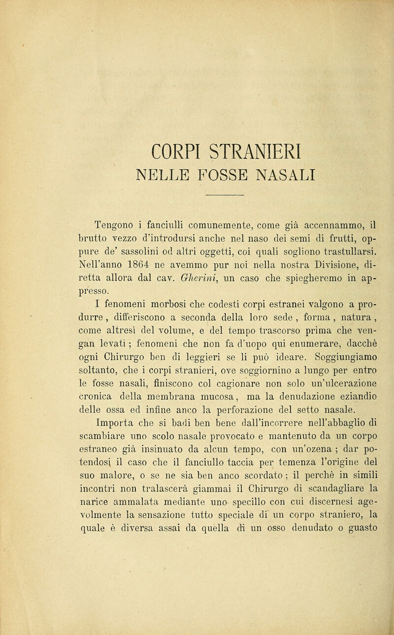 CORPI STRANIERI NELLE FOSSE NASALI Tengono i fanciulli comunemente, come già accennammo, il brutto vezzo d'introdursi anche nel naso dei semi di frutti, op- pure de' sassolini od altri oggetti, coi quali sogliono trastullarsi. Nell'anno 1864 ne avemmo pur noi nella nostra Divisione, di- retta allora dal cav. Ghermì, un caso che spiegheremo in ap- presso. I fenomeni morbosi che codesti corpi estranei valgono a pro- durre , differiscono a seconda della loro sede , forma , natura , come altresì del volume, e del tempo trascorso prima che ven- gan levati ; fenomeni che non fa d'uopo qui enumerare, dacché ogni Chirurgo ben di leggieri se li può ideare. Soggiungiamo soltanto, che i corpi stranieri, ove soggiornino a lungo per entro le fosse nasali, finiscono col cagionare non solo un'ulcerazione cronica della membrana mucosa, ma la denudazione eziandio delle ossa ed infine anco la perforazione del setto nasale. Importa che si badi ben bene dall'incorrere nell'abbaglio di scambiare uno scolo nasale provocato e mantenuto da un corpo estraneo già insinuato da alcun tempo, con un'ozena ; dar po- tendosi il caso che il fanciullo taccia per temenza l'origine del suo malore, o se ne sia ben anco scordato ; il perchè in simili incontri non tralascerà giammai il Chirurgo di scandagliare la narice ammalata mediante uno specillo con cui discernesi age- volmente la sensazione tutto speciale di un corpo straniero, la quale è diversa assai da quella di un osso denudato o guasto