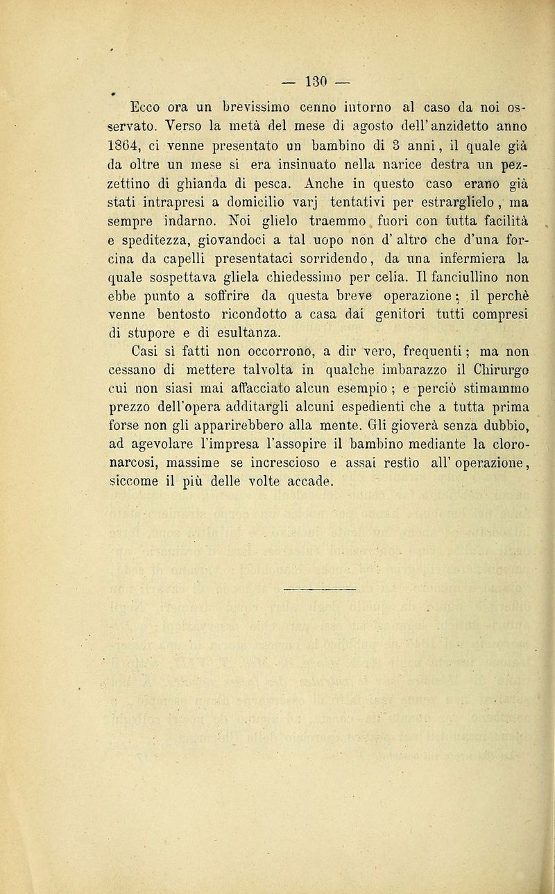 Ecco ora un brevissimo cenno intorno al caso da noi os- servato. Verso la metà del mese di agosto dell'anzidetto anno 1864, ci venne presentato un bambino di 3 anni, il quale già da oltre un mese si era insinuato nella narice destra un pez- zettino di ghianda di pesca. Anche in questo Caso erano già stati intrapresi a domicilio varj tentativi per estrarglielo , ma sempre indarno. Noi glielo traemmo fuori con tutta facilità e speditezza, giovandoci a tal uopo non d'altro che d'una for- cina da capelli presentataci sorridendo, da una infermiera la quale sospettava gliela chiedessimo per celia. Il fanciullino non ebbe punto a soffrire da questa breve operazione -, il perchè venne bentosto ricondotto a casa dai genitori tutti compresi di stupore e di esultanza. Casi si fatti non occorrono, a dir vero, frequenti ; ma non cessano di mettere talvolta in qualche imbarazzo il Chirurgo cui non siasi mai affacciato alcun esempio ; e perciò stimammo prezzo dell'opera additargli alcuni espedienti che a tutta prima forse non gli apparirebbero alla mente. Gli gioverà senza dubbio, ad agevolare l'impresa l'assopire il bambino mediante la cloro- narcosi, massime se increscioso e assai restio all'operazione, siccome il più delle volte accade.