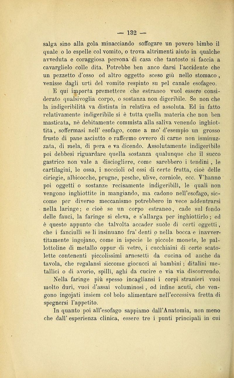 salga sino alla gola minacciando soffogare un povero bimbo il quale o lo espelle col vomito, o trova altrimenti aiuto in qualche avveduta e coraggiosa persona di casa che tantosto si faccia a cavarglielo colle dita. Potrebbe ben anco darsi l'accidente che un pezzetto d'osso od altro oggetto sceso giù nello stomaco , venisse dagli urti del vomito respinto su pel canale esofageo. E qui importa premettere che estraneo vuol essere consi- derato qualsivoglia corpo, o sostanza non digeribile. Se non che la indigeribilità va distinta in relativa ed assoluta. Ed in fatto relativamente indigeribile si è tutta quella materia che non ben masticata, né debitamente commista alla saliva venendo inghiot- tita , soffermasi nell' esofago, come a mo' d'esempio un grosso frusto di pane asciutto o raffermo ovvero di carne non isminuz- zata, di mela, di pera e va dicendo. Assolutamente indigerìbile poi debbesi riguardare quella sostanza qualunque che il succo gastrico non vale a disciogliere, come sarebbero i tendini , le cartilagini, le ossa, i noccioli od ossi di certe frutta, cioè delle ciriegie, albicocche, prugne, pesche, ulive, corniole, ecc. V'hanno poi oggetti 0 sostanze recisamente indigeribili, le quali non vengono inghiottite in mangiando, ma cadono nell'esofago, sic- come per diverso meccanismo potrebbero in vece addentrarsi nella laringe ; e cioè se un corpo estraneo, cade sul fondo delle fauci, la faringe si eleva, e s'allarga per inghiottirlo ; ed è questo appunto che talvolta accader suole di certi oggetti, che i fanciulli se li insinuano fra' denti o nella bocca e inavver- titamente ingojano, come in ispecie le piccole monete, le pal- lottoline di metallo oppur di vetro, i cucchiaini di certe scato- lette contenenti piccolissimi arnesetti da cucina od anche da tavola, che regalansi siccome giocucci ai bambini ; ditalini me- tallici o di avorio, spilli, aghi da cucire e via via discorrendo. Nella faringe più spesso incagliansi i corpi, stranieri vuoi molto duri, vuoi d'assai voluminosi, od infine acuti, che ven- gono ingojati insiem col bolo alimentare nell'eccessiva fretta di spegnersi l'appetito. In quanto poi all'esofago sappiamo dall'Anatomia, non meno che dall' esperienza clinica, essere tre i punti principali in cui