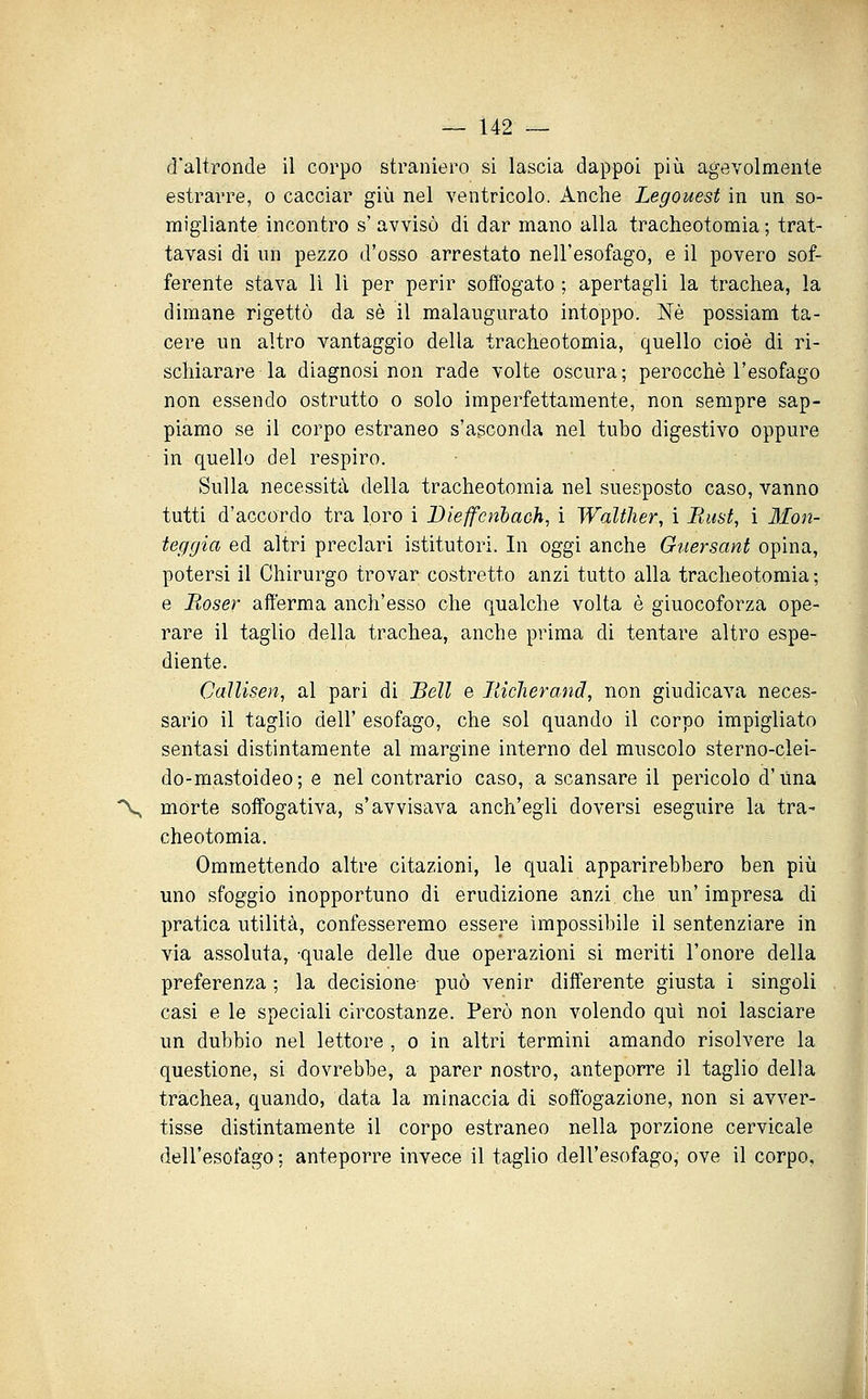d'altronde il corpo straniero si lascia dappoi più agevolmente estrarre, o cacciar giù nel ventricolo. Anche Legouest in un so- migliante incontro s'avvisò di dar mano alla tracheotomia; trat- tavasi di un pezzo d'osso arrestato nell'esofago, e il povero sof- ferente stava lì lì per perir soffogato ; apertagli la trachea, la dimane rigettò da sé il malaugurato intoppo. Né possiam ta- cere un altro vantaggio della tracheotomia, quello cioè di ri- schiarare la diagnosi non rade volte oscura; perocché l'esofago non essendo ostrutto o solo imperfettamente, non sempre sap- piamo se il corpo estraneo s'asconda nel tubo digestivo oppure in quello del respiro. ■ Sulla necessità della tracheotomia nel suesposto caso, vanno tutti d'accordo tra loro i Dieffcnlach, i Walther, i Rust, ì Mon- teggia ed altri preclari istitutori. In oggi anche Guersant opina, potersi il Chirurgo trovar costretto anzi tutto alla tracheotomia ; e Boser afferma anch'esso che qualche volta è giuocoforza ope- rare il taglio della trachea, anche prima di tentare altro espe- diente. CalUsen, al pari di Bell e Bicherand, non giudicava neces- sario il taglio dell' esofago, che sol quando il corpo impigliato sentasi distintamente al margine interno del muscolo sterno-clei- do-mastoideo; e nel contrario caso, a scansare il pericolo d'Una % morte soffogativa, s'avvisava anch'egii doversi eseguire la tra- cheotomia. Ommettendo altre citazioni, le quali apparirebbero ben più uno sfoggio inopportuno di erudizione anzi, che un'impresa di pratica utilità, confesseremo essere impossibile il sentenziare in via assoluta, quale delle due operazioni si meriti l'onore della preferenza ; la decisione può venir differente giusta i singoli casi e le speciali circostanze. Però non volendo qui noi lasciare un dubbio nel lettore , o in altri termini amando risolvere la questione, si dovrebbe, a parer nostro, anteporre il taglio della trachea, quando, data la minaccia di soffbgazione, non si avver- tisse distintamente il corpo estraneo nella porzione cervicale dell'esofago ; anteporre invece il taglio dell'esofago, ove il corpo.