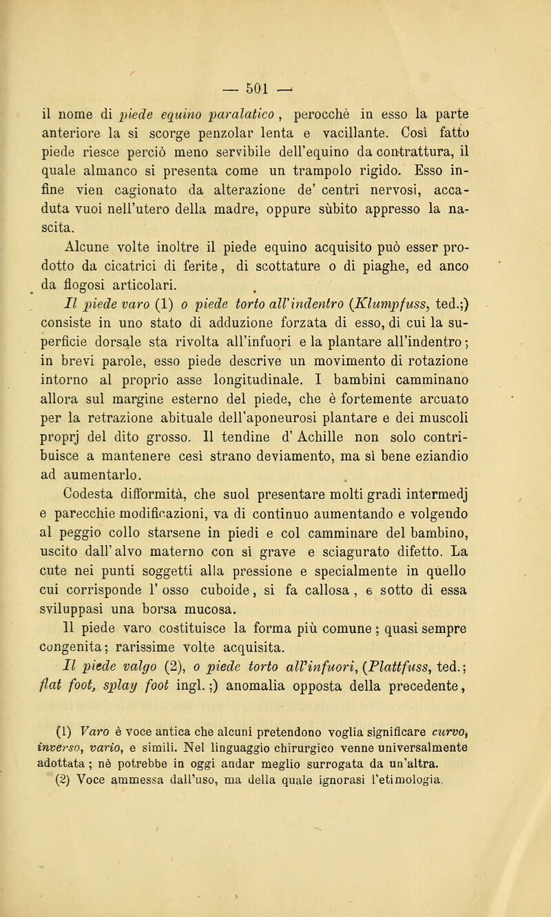 il nome di piede equino paraìatico , perocché in esso la parte anteriore la si scorge penzolar lenta e vacillante. Così fatto piede riesce perciò meno servibile dell'equino da contrattura, il quale almanco si presenta come un trampolo rigido. Esso in- fine vien cagionato da alterazione de' centri nervosi, acca- duta vuoi nell'utero della madre, oppure sùbito appresso la na- scita. Alcune volte inoltre il piede equino acquisito può esser pro- dotto da cicatrici di ferite, di scottature o di piaghe, ed anco da flogosi articolari. Il piede varo (1) o piede torto alVindentro {Klumpfuss, ted.;) consiste in uno stato di adduzione forzata di esso, di cui la su- perficie dorsale sta rivolta all'infuori e la plantare all'indentro ; in brevi parole, esso piede descrive un movimento di rotazione intorno al proprio asse longitudinale. I bambini camminano allora sul margine esterno del piede, che è fortemente arcuato per la retrazione abituale dell'aponeurosi plantare e dei muscoli proprj del dito grosso. Il tendine d'Achille non solo contri- buisce a mantenere cesi strano deviamento, ma sì bene eziandio ad aumentarlo. Codesta difformità, che suol presentare molti gradi intermedj e parecchie modificazioni, va di continuo aumentando e volgendo al peggio collo starsene in piedi e col camminare del bambino, uscito dall'alvo materno con sì grave e sciagurato difetto. La cute nei punti soggetti alla pressione e specialmente in quello cui corrisponde 1' osso cuboide, si fa callosa , e sotto di essa sviluppasi una borsa mucosa. 11 piede varo costituisce la forma più comune ; quasi sempre congenita; rarissime volte acquisita. Il piede valgo (2), o piede torto alVinfuori, {Plattfuss, ted.] fiat foot, splay foot ingl. ;) anomalia opposta della precedente, (1) Varo è voce antica che alcuni pretendono voglia significare curvo^ inverso, vario, e simili. Nel linguaggio chirurgico venne universalmente adottata ; né potrebbe in oggi andar meglio surrogata da un'altra. (2) Voce ammessa dall'uso, ma della quale ignorasi l'etimologia.