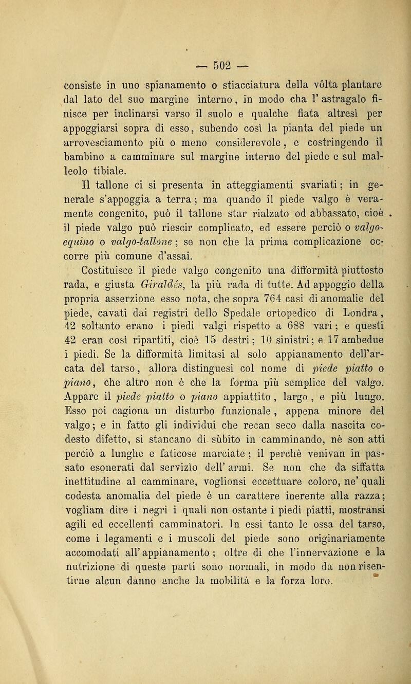 consiste in uno spianamento o stiacciatura della vòlta plantare dal lato del suo margine interno, in modo cha 1' astragalo fi- nisce per inclinarsi verso il suolo e qualche fiata altresì per appoggiarsi sopra di esso, subendo cosi la pianta del piede un arrovesciamento più o meno considerevole, e costringendo il bambino a camminare sul margine interno del piede e sul mal- leolo tibiale. Il tallone ci si presenta in atteggiamenti svariati ; in ge- nerale s'appoggia a terra ; ma quando il piede valgo è vera- mente congenito, può il tallone star rialzato od abbassato, cioè il piede valgo può riescir complicato, ed essere perciò o valgo- equino o valyo-tallone ; se non che la prima complicazione oc- corre più comune d'assai. Costituisce il piede valgo congenito una difformità piuttosto rada, e giusta Giraldés, la più rada di tutte. Ad appoggio della propria asserzione esso nota, che sopra 764 casi di anomalie del piede, cavati dai registri dello Spedale ortopedico di Londra, 42 soltanto erano i piedi valgi rispetto a 688 vari ; e questi 42 eran così ripartiti, cioè 15 destri; 10 sinistri; e 17 ambedue i piedi. Se la dififormità limitasi al solo appianamento dell'ar- cata del tarso, allora distinguesi col nome di piede piatto o piano, che altro non è che la forma più semplice del valgo. Appare il piede piatto o piano appiattito , largo , e più lungo. Esso poi cagiona un disturbo funzionale , appena minore del valgo ; e in fatto gli individui che recan seco dalla nascita co- desto difetto, si stancano di sùbito in camminando, né son atti perciò a lunghe e faticose marciate ; il perchè venivan in pas- sato esonerati dal servizio dell' armi. Se non che da siffatta inettitudine al camminare, voglionsi eccettuare coloro, ne' quali codesta anomalia del piede è un carattere inerente alla razza; vogliam dire i negri i quali non ostante i piedi piatti, raostransi agili ed eccellenfi camminatori. In essi tanto le ossa del tarso, come i legamenti e i muscoli del piede sono originariamente accomodati all' appianamento ; oltre di che l'innervazione e la nutrizione di queste parti sono normali, in modo da non risen- tirne alcun danno anche la mobilità e la forza loro.