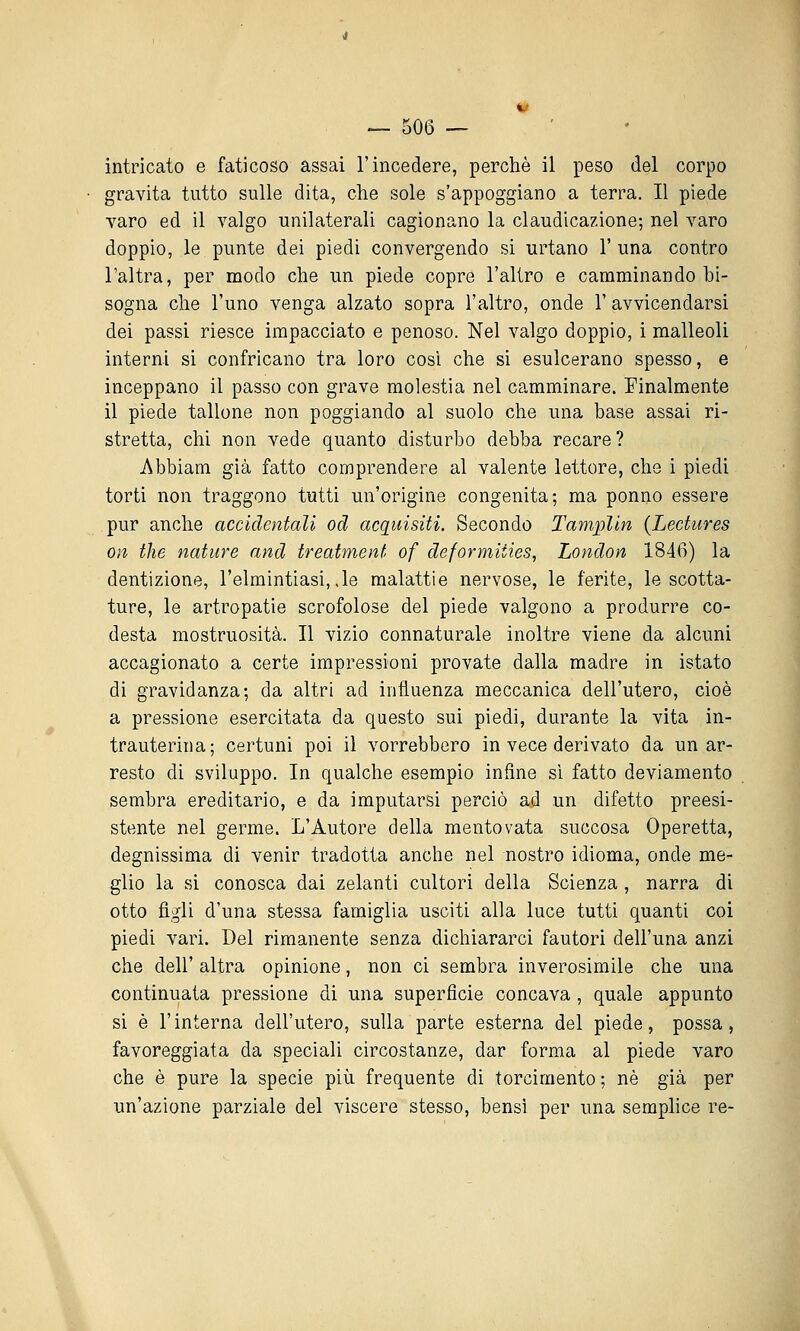 intricato e faticoso assai l'incedere, perchè il peso del corpo gravita tutto sulle dita, che sole s'appoggiano a terra. Il piede varo ed il valgo unilaterali cagionano la claudicazione; nel varo doppio, le punte dei piedi convergendo si urtano 1' una contro l'altra, per modo che un piede copre l'altro e camminando bi- sogna che l'uno venga alzato sopra l'altro, onde 1' avvicendarsi dei passi riesce impacciato e penoso. Nel valgo doppio, i malleoli interni si confricano tra loro cosi che si esulcerano spesso, e inceppano il passo con grave molestia nel camminare. Finalmente il piede tallone non poggiando al suolo che una base assai ri- stretta, chi non vede quanto disturbo debba recare? Abbiam già fatto comprendere al valente lettore, che i piedi torti non traggono tutti un'origine congenita; ma ponno essere pur anche accidentali od acquisiti. Secondo Tamplin {Lectures on the nature and treatment of deformiiies, London 1846) la dentizione, l'elmintiasi,,le malattie nervose, le ferite, le scotta- ture, le artropatie scrofolose del piede valgono a produrre co- desta mostruosità. Il vizio connaturale inoltre viene da alcuni accagionato a certe impressioni provate dalla madre in istato di gravidanza; da altri ad influenza meccanica dell'utero, cioè a pressione esercitata da questo sui piedi, durante la vita in- trauterina; certuni poi il vorrebbero in vece derivato da un ar- resto di sviluppo. In qualche esempio infine si fatto deviamento sembra ereditario, e da imputarsi perciò ad un difetto preesi- stente nel germe. L'Autore della mentovata succosa Operetta, degnissima di venir tradotta anche nel nostro idioma, onde me- glio la si conosca dai zelanti cultori della Scienza , narra di otto figli d'una stessa famiglia usciti alla luce tutti quanti coi piedi vari. Del rimanente senza dichiararci fautori dell'una anzi che dell' altra opinione, non ci sembra inverosimile che una continuata pressione di una superficie concava , quale appunto si è l'interna dell'utero, sulla parte esterna del piede, possa, favoreggiata da speciali circostanze, dar forma al piede varo che è pure la specie più frequente di torcimento ; né già per un'azione parziale del viscere stesso, bensì per una semplice re-