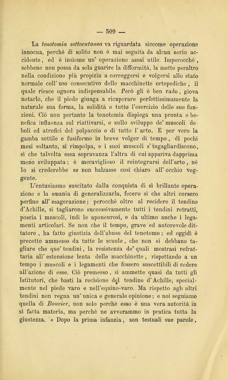 La tenofomia sottocutanea va riguardata siccome operazione innocua, perchè di solito non è mai seguita da alcun serio ac- cidente , ed è insieme un' operazione assai utile. Imperocché , sebbene non possa da sola guarire la difformità, la mette peraltro nella condizione più propizia a correggersi e volgersi allo stato normale coli' uso consecutivo delle macchinette ortopediche , il quale riesce ognora indispensabile. Però gli è ben rado, giova notarlo, che il piede giunga a ricuperare perfettissimamente la naturale sua forma, la solidità e tutto l'esercizio delle sue fun- zioni. Ciò non pertanto la tenotomia dispiega una pronta e be- nefica influenza sul riattivarsi, e sullo sviluppo de' muscoli de - boli ed atrofici del polpaccio e di tutto 1' arto. E per vero la gamba sottile e fusiforme in breve volger di tempo , di pochi mesi soltanto, si rimpolpa, e i suoi muscoli s'ingagliardiscono, sì che talvolta essa sopravanza l'altra di cui appariva dapprima meno sviluppata ; è meraviglioso il reintegrarsi dell'arto , né lo si crederebbe se non balzasse così chiaro all' occhio veg- gente. L'entusiasmo suscitato dalla conquista di sì brillante opera- zione e la smania di generalizzarla, fecero sì che altri corsero perfino all' esagerazione ; perocché oltre al recidere il tendine d'Achille, si tagliarono successivamente tutti i tendini retratti, poscia i muscoli, indi le aponeurosi, e da ultimo anche i lega- menti articolari. Se non che il tempo, grave ed autorevole dit- tatore , ha fatto giustizia dell'abuso, del tenotomo ; ed oggidì è precetto ammesso da tutte le scuole , che non si debbano ta- gliare che que' tendini, la resistenza de' quali mostrasi refrat- taria all' estensione lenta delle macchinette , rispettando a un tempo i muscoli e i legamenti che fossero suscettibili di cedere all'azione di esse. Ciò premesso , si ammette quasi da tutti gli Istitutori, che basti la recisione d^l tendine d'Achille, special- mente nel piede varo e nell'equino-varo. Ma rispetto agli altri tendini non regna un' unica e generale opinione ; e noi seguiamo quella di Bouvier, non solo perché esso é una vera autorità in sì fatta materia, ma perché ne avverammo in pratica tutta la giustezza. « Dopo la prima infanzia, son testuali sue parole,