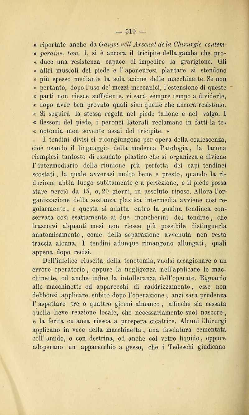 « riportate anche da. Gaujot neWArsenal dela Chirurgie contem- « poraine, tom. 1, si è ancora il tricipite della gamba che pro- « duce ima resistenza capace di impedire la grarigione. Gli « altri muscoli del piede e l'aponeurosi plantare si stendono « più spesso mediante la sola azione delle macchinette. Se non « pertanto, dopo l'uso de' mezzi meccanici, l'estensione di queste « parti non riesce sufficiente, vi sarà sempre tempo a dividerle, € dopo aver ben provato quali sian quelle che ancora resistono. « Si seguirà la stessa regola nel piede tallone e nel valgo. I « flessori del piede, i peronei laterali reclamano in fatti la te- « notomia men sovente assai del tricipite. » I tendini divisi si ricongiungono per opera della coalescenza, cioè usando il linguaggio della moderna Patologia , la lacuna riempiesi tantosto di essudato plastico che si organizza e diviene r intermediario della riunione più perfetta dei capi tendinei scostati, la quale avverasi molto bene e presto, quando la ri- duzione abbia luogo subitamente e a perfezione, e il piede possa stare perciò da 15, o, 20 giorni, in assoluto riposo. Allora l'or- ganizzazione della sostanza plastica intermedia avviene cosi re- golarmente , e questa si adatta entro la guaina tendinea con- servata cosi esattamente ai due moncherini del tendine, che trascorsi alquanti mesi non riesce più possibile distinguerla anatomicamente, come della separazione avvenuta non resta traccia alcuna. I tendini adunque rimangono allungati, quali appena dopo recisi. Dell'infelice riuscita della tenotomia, vuoisi accagionare o un errore operatorio , oppure la negligenza nell'applicare le mac- chinette, od anche infine la intolleranza dell'operato. Eiguardo alle macchinette od apparecchi di raddrizzamento, esse non debbonsi applicare sùbito dopo l'operazione ; anzi sarà prudenza r aspettare tre o quattro giorni almanco , affinchè sia cessata quella lieve reazione locale, che necessariamente suol nascere , e la ferita cutanea riesca a prospera cicatrice. Alcuni Chirurgi applicano in vece della macchinetta, una fasciatura cementata coir amido, o con destrina, od anche col vetro Hquido, oppure adoperano un apparecchio a gesso, che i Tedeschi giudicano