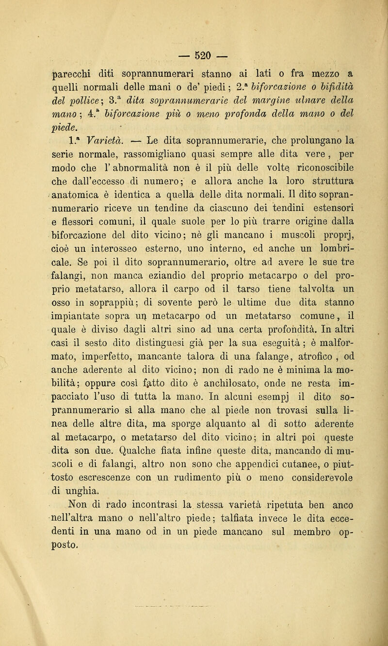 parecchi diti soprannumerari stanno ai lati o fra mezzo a quelli normali delle mani o de' piedi ; 2.* hiforcasione o hifidità del pollice; 3.^ dita soprannumerarie del margine ulnare della mano ; 4.* hiforcasione piìt o meno profonda della mano o del piede. 1 * Varietà. — Le dita soprannumerarie, che prolungano la serie normale, rassomigliano quasi sempre alle dita vere , per modo che 1' abnormalità non è il più delle voltes riconoscibile che dall'eccesso di numero; e allora anche la loro struttura ■ anatomica è identica a quella delle dita normali. Il dito sopran- numerario riceve un tendine da ciascuno dei tendini estensori e iiessorì comuni, il quale suole per lo più trarre origine dalla biforcazione del dito vicino; né gli mancano i muscoli proprj, cioè un interosseo esterno, uno interno, ed anche un lombri- cale. Se poi il dito soprannumerario, oltre ad avere le sue tre falangi, non manca eziandio del proprio metacarpo o del pro- prio metatarso, allora il carpo od il tarso tiene talvolta un osso in soprappiù; di sovente però le ultime due dita stanno impiantate sopra ui} metacarpo od un metatarso comune, il quale è diviso dagli altri sino ad una certa profondità. In altri casi il sesto dito distinguesi già per la sua eseguita; è malfor- mato, imperfetto, mancante talora di una falange, atrofico , od anche aderente al dito vicino ; non di rado ne è minima la mo- bilità; oppure cosi f^-tto dito è anchilosato, onde ne resta im- pacciato l'uso di tutta la mano. In alcuni esempj il dito so- prannumerario sì alla mano che al piede non trovasi sulla li- nea delle altre dita, ma sporge alquanto al di sotto aderente al metacarpo, o metatarso del dito vicino; in altri poi queste dita son due. Qualche fiata infine queste dita, mancando di mu- scoli e di falangi, altro non sono che appendici cutanee, o piut- tosto escrescenze con un rudimento più o meno considerevole di unghia» Non di rado incontrasi la. stessa varietà ripetuta ben anco nell'altra mano o nell'altro piede; talfiata invece le dita ecce- denti in una mano od in un piede mancano sul membro op- posto-