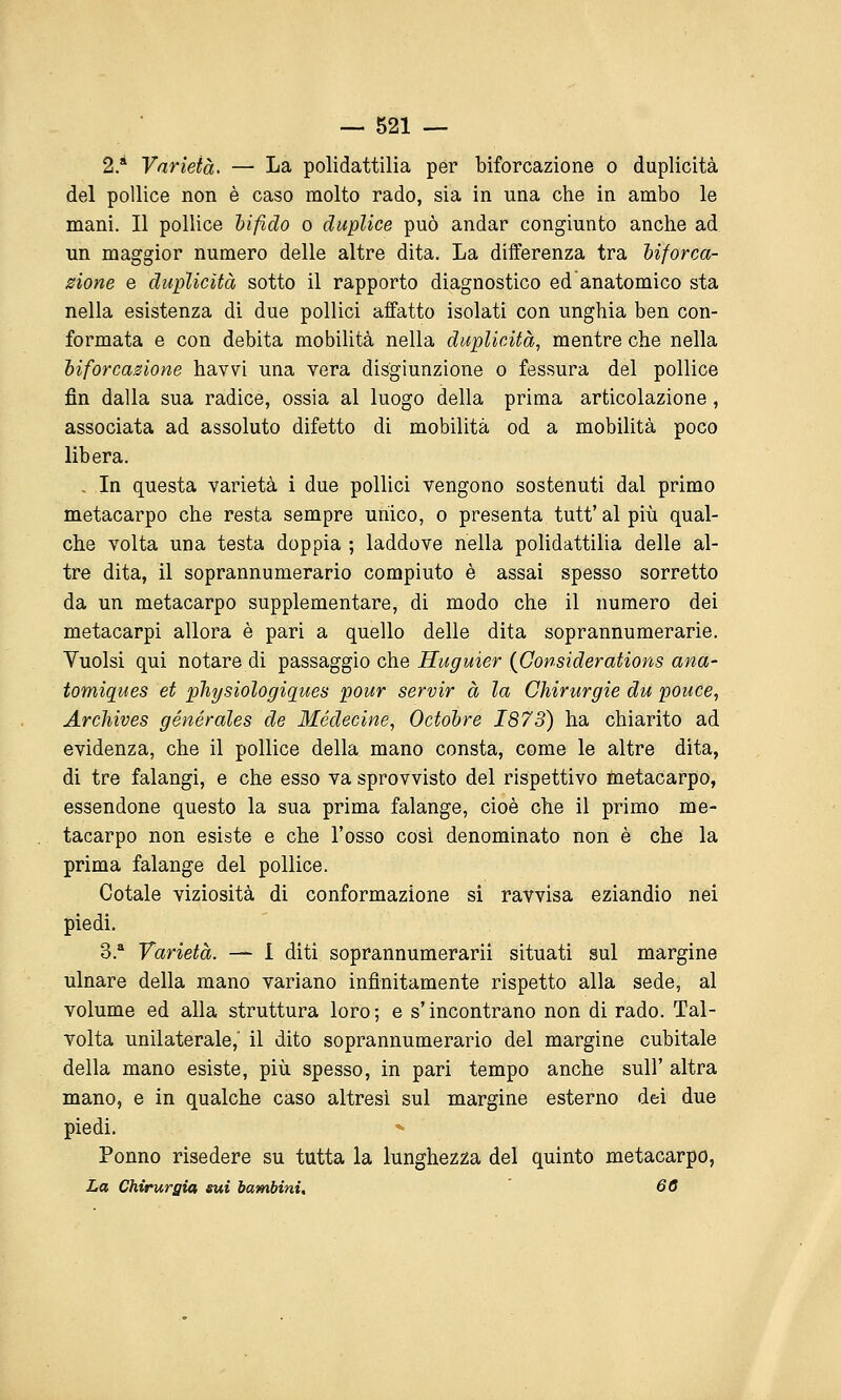 2.* Varietà. — La polidattilia per biforcazione o duplicità del pollice non è caso molto rado, sia in una che in ambo le mani. Il pollice hifìdo o duplice può andar congiunto anche ad un maggior numero delle altre dita. La differenza tra hiforca- zione e duplicità sotto il rapporto diagnostico ed anatomico sta nella esistenza di due pollici affatto isolati con unghia ben con- formata e con debita mobilità nella duplicità, mentre che nella biforcazione havvi una vera disgiunzione o fessura del pollice fin dalla sua radice, ossia al luogo della prima articolazione, associata ad assoluto difetto di mobilità od a mobilità poco libera. . In questa varietà i due pollici vengono sostenuti dal primo metacarpo che resta sempre unico, o presenta tutt'al più qual- che volta una testa doppia ; laddove nella polidattilia delle al- tre dita, il soprannumerario compiuto è assai spesso sorretto da un metacarpo supplementare, di modo che il numero dei metacarpi allora è pari a quello delle dita soprannumerarie. Yuolsi qui notare di passaggio che Huguier {Gonsiderations ana- tomiques et plipsiologiques pour servir à la Chirurgie du pouce, Archives générales de Médecine, Octohre 1873) ha chiarito ad evidenza, che il pollice della mano consta, come le altre dita, di tre falangi, e che esso va sprovvisto del rispettivo metacarpo, essendone questo la sua prima falange, cioè che il primo me- tacarpo non esiste e che l'osso cosi denominato non è che la prima falange del pollice. Cotale viziosità di conformazione si ravvisa eziandio nei piedi. 3.* Varietà. — I diti soprannumerarii situati sul margine ulnare della mano variano infinitamente rispetto alla sede, al volume ed alla struttura loro ; e s'incontrano non di rado. Tal- volta unilaterale,' il dito soprannumerario del margine cubitale della mano esiste, più spesso, in pari tempo anche sull' altra mano, e in qualche caso altresì sul margine esterno dei due piedi. Ponno risedere su tutta la lunghezza del quinto metacarpo, La Chirurgia sui bambini, 60