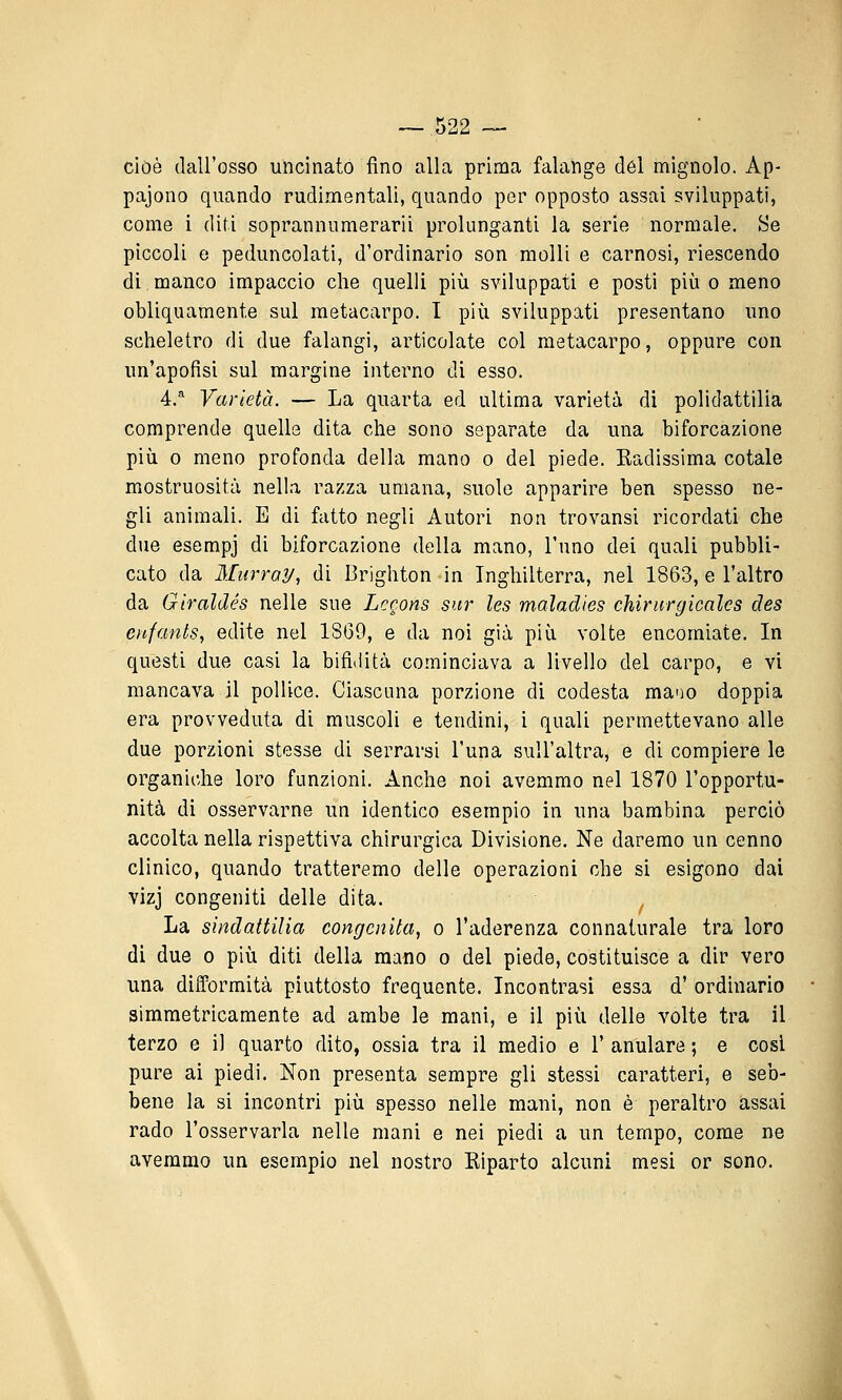 cioè dall'osso uncinato fino alla prima falange del mignolo. Ap- paiono quando rudimentali, quando por opposto assai sviluppati, come i diti soprannumerarii prolunganti la serie normale. Se piccoli e peduncolati, d'ordinario son molli e carnosi, riescendo di manco impaccio che quelli più sviluppati e posti più o meno obliquamente sul metacarpo. I più sviluppati presentano uno scheletro di due falangi, articolate col metacarpo, oppure con un'apofisi sul margine interno di esso. 4.* Varietà. — La quarta ed ultima varietà di polidattilia comprende quelle dita che sono separate da una biforcazione più 0 meno profonda della mano o del piede. Kadissima cotale mostruosità nella razza umana, suole apparire ben spesso ne- gli animali. E di fatto negli Autori non trovansi ricordati che due esempj di biforcazione della mano, l'uno dei quali pubbli- cato da Murray, di Brighton in Inghilterra, nel 1863, e l'altro da Giraldés nelle sue Lccons sur les maladies chirurgicales des enfants, edite nel 1869, e da noi già più volte encomiate. In questi due casi la bifiiiità cominciava a livello del carpo, e vi mancava il pollice. Ciascuna porzione di codesta mano doppia era provveduta di muscoli e tendini, i quali permettevano alle due porzioni stesse di serrarsi l'una sull'altra, e di compiere le organiche loro funzioni. Anche noi avemmo nel 1870 l'opportu- nità di osservarne un identico esempio in una bambina perciò accolta nella rispettiva chirurgica Divisione, Ne daremo un cenno clinico, quando tratteremo delle operazioni che si esigono dai vizj congeniti delle dita. ^ La sindattilia congenita, o l'aderenza connaturale tra loro di due 0 più diti della mano o del piede, costituisce a dir vero una difformità piuttosto frequente. Incontrasi essa d' ordinario simmetricamente ad ambe le mani, e il più delle volte tra il terzo e il quarto dito, ossia tra il medio e 1' anulare ; e cosi pure ai piedi. Non presenta sempre gli stessi caratteri, e seb- bene la si incontri più spesso nelle mani, non è peraltro assai rado l'osservarla nelle mani e nei piedi a un tempo, come ne avemmo un esempio nel nostro Eiparto alcuni mesi or sono.