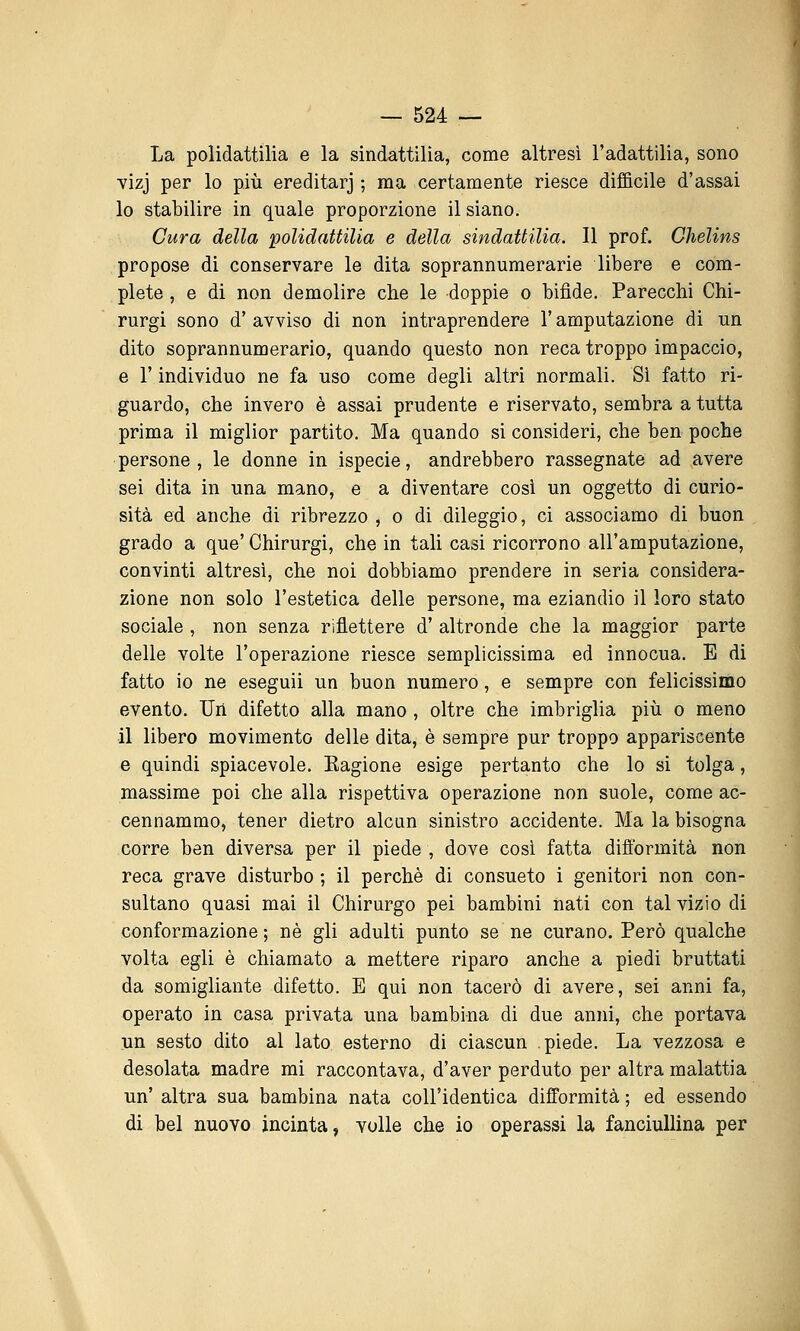 La polidattilia e la sindattilia, come altresì l'adattilia, sono YÌzj per lo più ereditar] ; ma certamente riesce difficile d'assai lo stabilire in quale proporzione il siano. Cura della polidattilia e della sindattilia. Il prof. Chelins propose di conservare le dita soprannumerarie libere e com- plete , e di non demolire che le doppie o bifide. Parecchi Chi- rurgi sono d'avviso di non intraprendere l'amputazione di un dito soprannumerario, quando questo non reca troppo impaccio, e r individuo ne fa uso come degli altri normali. Si fatto ri- guardo, che invero è assai prudente e riservato, sembra a tutta prima il miglior partito. Ma quando si consideri, che ben poche persone, le donne in ispecie, andrebbero rassegnate ad avere sei dita in una mano, e a diventare così un oggetto di curio- sità ed anche di ribrezzo , o di dileggio, ci associamo di buon grado a que' Chirurgi, che in tali casi ricorrono all'amputazione, convinti altresì, che noi dobbiamo prendere in seria considera- zione non solo l'estetica delle persone, ma eziandio il loro stato sociale , non senza riflettere d' altronde che la maggior parte delle volte l'operazione riesce semplicissima ed innocua. E di fatto io ne eseguii un buon numero, e sempre con felicissimo evento. Un difetto alla mano , oltre che imbriglia più o meno il libero movimento delle dita, è sempre pur troppo appariscente e quindi spiacevole. Kagione esige pertanto che lo si tolga, massime poi che alla rispettiva operazione non suole, come ac- cennammo, tener dietro alcun sinistro accidente. Ma la bisogna corre ben diversa per il piede , dove così fatta diftbrmità non reca grave disturbo ; il perchè di consueto i genitori non con- sultano quasi mai il Chirurgo pei bambini nati con tal vizio di conformazione ; né gli adulti punto se ne curano. Però qualche volta egli è chiamato a mettere riparo anche a piedi bruttati da somigliante difetto. E qui non tacerò di avere, sei anni fa, operato in casa privata una bambina di due anni, che portava un sesto dito al lato esterno di ciascun piede. La vezzosa e desolata madre mi raccontava, d'aver perduto per altra malattia un' altra sua bambina nata coU'identica difformità ; ed essendo di bel nuovo incinta, volle che io operassi la fanciuUina per