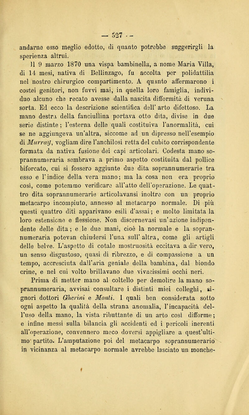 andarne esso meglio edotto, di quanto potrebbe suggerirgli la sperienza altrui. 11 9 marzo 1870 una vispa bambinella, a nome Maria Villa, di 14 mesi, nativa di Bellinzago, fu accolta per polidattilia nel nostro chirurgico compartimento. A quanto affermarono i costei genitori, non fuvvi mai, in quella loro famiglia, indivi- duo alcuno che recato avesse dalla nascita difformità di veruna sorta. Ed ecco la descrizione scientifica dell' arto difettoso. La mano destra della fanciullina portava otto dita, divise in due serie distinte ; l'esterna delle quali costituiva l'anormalità, cui se ne aggiungeva un'altra, siccome ad un dipresso nell'esempio di Murray, vogliam dire l'anchilosi retta del cubito corrispondente formata da nativa fusione dei capi articolari. Codesta mano so- prannumeraria sembrava a primo aspetto costituita dal pollice biforcato, cui si fossero aggiunte due dita soprannumerarie tra esso e r indice della vera mano ; ma la cosa non era proprio così, come potemmo verificare all'atto dell'operazione. Le quat- tro dita soprannumerarie articolavansi inoltre con un proprio metacarpo incompiuto, annesso al metacarpo normale. Di più questi quattro diti apparivano esili d'assai; e molto limitatala loro estensione e flessione. Non discernevasi un'azione indipen- dente delle dita; e le due mani, cioè la normale e la sopran- numeraria potevan chiudersi l'una sull'altra, come gli artigli delle belve. L'aspetto di cotale mostruosità eccitava a dir vero, un senso disgustoso, quasi di ribrezzo, e di compassione a un tempo, accresciuta dall'aria geniale della bambina, dal biondo crine, e nel cui volto brillavano due vivacissimi occhi neri. Prima di metter mano al coltello per demolire la mano so- prannumeraria, avvisai consultare i distinti miei colleghi, si- gnori dottori Gherini e Monti. 1 quali ben considerata sotto ogni aspetto la qualità della strana anomalia, l'incapacità dei- Fuso della mano, la vista ributtante di un arto così difforme ; e infine messi sulla bilancia gli accidenti ed i pericoli inerenti all'operazione, convennero meco doversi appigliare a quest'ulti- mo'partito. L'amputazione poi del metacarpo soprannumerario in vicinanza al metacarpo normale avrebbe lasciato un monche-