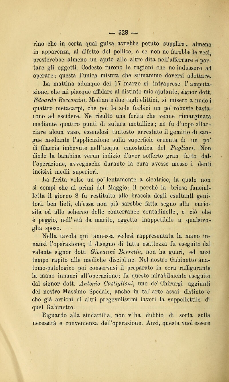 rino che in certa qual guisa avrebbe potuto supplire, almeno in apparenza, al difetto del pollice, e se non ne farebbe le veci, presterebbe almeno un ajuto alle altre dita nell'afferrare e por- tare gli oggetti. Codeste furono le ragioni che ne indussero ad operare; questa l'unica misura che stimammo doversi adottare. La mattina adunque del 17 marzo si intraprese 1' amputa- zione, che mi piacque affidare al distinto mio ajutante, signor doti Edoardo Boccomini. Mediante due tagli elittici, si misero a nudo i quattro metacarpi, che poi le sole forbici un po'robuste basta- rono ad escidere. Ne risultò una ferita che venne rimarginata mediante quattro punti di sutura metallica; né fu d'uopo allac- ciare alcun vaso, essendosi tantosto arrestato il gemitio di san- gue mediante l'applicazione sulla superfìcie cruenta di un po' di filaccia imbevute nell' acqua emostatica del Pagliari. Non diede la bambina verun indizio d'aver soiferto gran fatto dal- l'operazione, avvegnaché durante la cura avesse messo i denti incisivi medii superiori. La ferita volse un po' lentamente a cicatrice, la quale non si compi che ai primi del Maggio; il perchè la briosa fanciul- letta il giorno 8 fu restituita alle braccia degli esultanti geni- tori, ben lieti, ch'essa non più sarebbe fatta segno alla curio- sità od allo scherno delle conterranee contadinelle, e ciò che è peggio, neir età da marito, oggetto inappetibile a qualsivo- glia sposo. Nella tavola qui annessa vedesi rappresentata la mano in- nanzi l'operazione^ il disegno di tutta esattezza fu eseguito dal valente signor dott. Giovanni Berretta, non ha guari, ed anzi tempo rapito alle mediche discipline. Nel nostro Gabinetto ana- tomo-patologico poi conservasi il preparato in cera raffigurante la mano innanzi all'operazione; fu questo mirabilmente eseguito dal signor dott. Antonio Castiglioni, uno de' Chirurgi aggiunti del nostro Massimo Spedale, anche in tal' arte assai distinto e che già arrichì di altri pregevolissimi lavori la suppellettile di quel Gabinetto. Eiguardo alla sindattilia, non v'ha dubbio di sorta sulla necessità e convenienza dell'operazione. Anzi, questa vuol essere