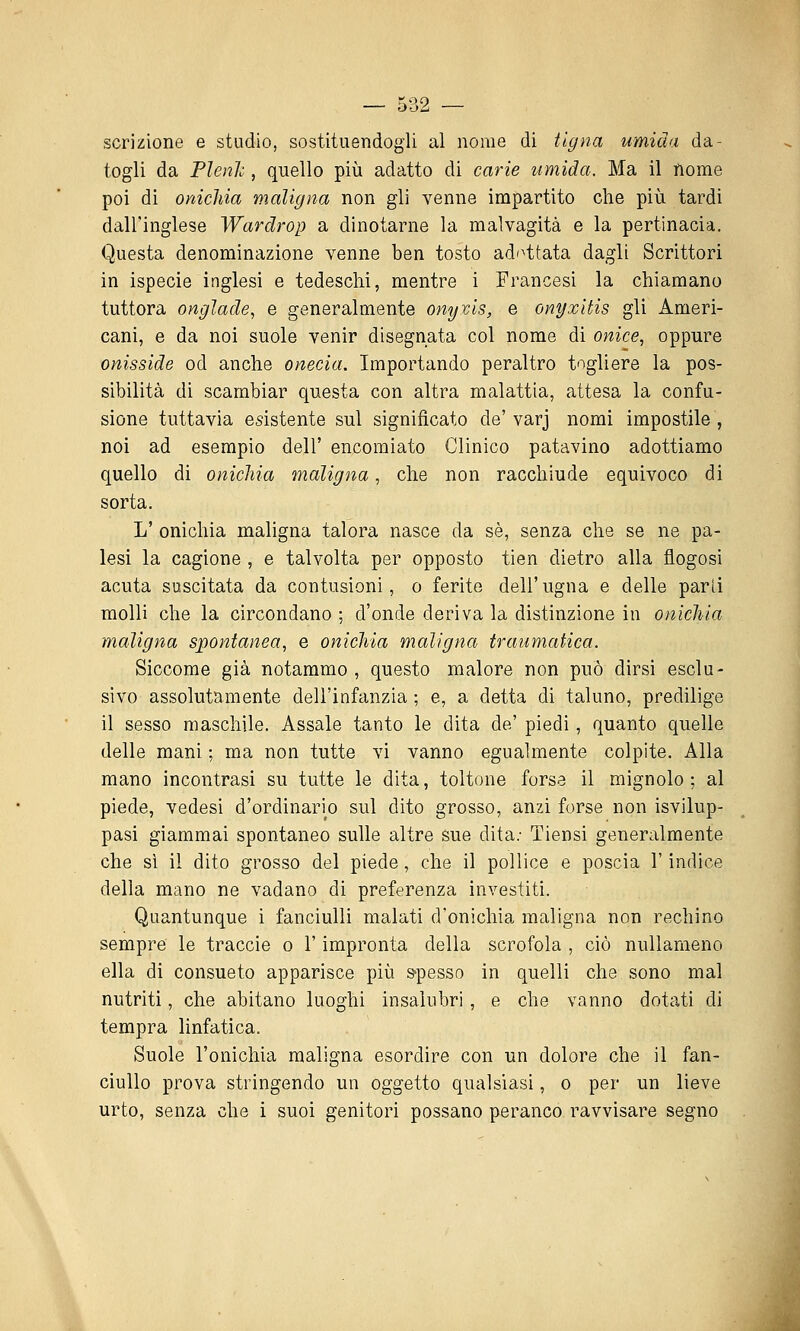 scrizione e studio, sostituendogli al nome di tigna umida da- togli da Plenh, quello più adatto di carie umida. Ma il nome poi di onichia maligna non gli venne impartito che più tardi dall'inglese Wardrop a dinotarne la malvagità e la pertinacia. Questa denominazione venne ben tosto ad'^ttata dagli Scrittori in ispecie inglesi e tedeschi, mentre i Francesi la chiamano tuttora onglade, e generalmente onyvls, e onyxitis gli Ameri- cani, e da noi suole venir disegnata col nome di onice., oppure onisside od anche onecia. Importando peraltro togliere la pos- sibilità di scambiar questa con altra malattia, attesa la confu- sione tuttavia esistente sul significato de' varj nomi impostile , noi ad esempio dell' encomiato Clinico patavino adottiamo quello di onichia maligna, che non racchiude equivoco di sorta. L' onichia maligna talora nasce da sé, senza che se ne pa- lesi la cagione , e talvolta per opposto tien dietro alla flogosi acuta suscitata da contusioni, o ferite dell'ugna e delle parti molli che la circondano ; d'onde deriva la distinzione in onichia maligna spontanea, e onichia maligna traumatica. Siccome già notammo , questo malore non può dirsi esclu- sivo assolutamente dell'infanzia ; e, a detta di taluno, predilige il sesso maschile. Assale tanto le dita de' piedi, quanto quelle delle mani ; ma non tutte vi vanno egualmente colpite. Alla mano incontrasi su tutte le dita, toltone forse il mignolo ; al piede, vedesi d'ordinario sul dito grosso, anzi forse non isvilup- pasi giammai spontaneo sulle altre sue dita.- Tiensi generalmente che sì il dito grosso del piede , che il pollice e poscia l'indice della mano ne vadano di preferenza investiti. Quantunque i fanciulli malati d'onichia maligna non rechino sempre le traccio o l'impronta della scrofola , ciò nuUameno ella di consueto apparisce più s-pesso in quelli che sono mal nutriti, che abitano luoghi insalubri, e che vanno dotati di tempra linfatica. Suole l'onichia maligna esordire con un dolore che il fan- ciullo prova stringendo un oggetto qualsiasi, o per un lieve urto, senza che i suoi genitori possano peranco ravvisare segno