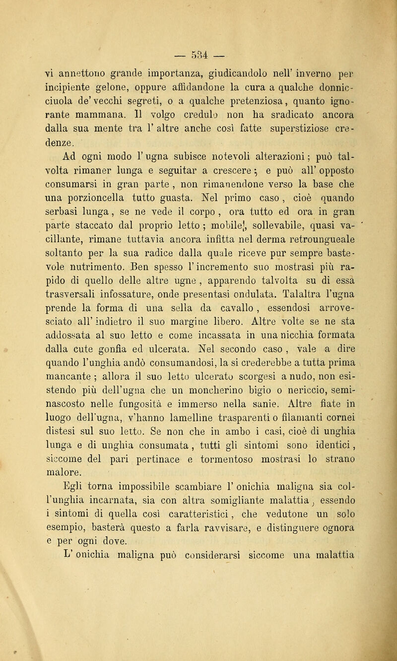 — 5B4 — vi annettono grande importanza, giudicandolo nell' inverno per incipiente gelone, oppure affidandone la cura a qualche donnic- ciuola de'vecchi segreti, o a qualche pretenziosa, quanto igno- rante mammana. 11 volgo credula non ha sradicato ancora dalla sua mente tra 1' altre anche cosi fatte superstiziose cre- denze. Ad ogni modo l'ugna subisce notevoli alterazioni ; può tal- volta rimaner lunga e seguitar a crescere ^ e può all' opposto consumarsi in gran parte , non rimanendone verso la base che una porzioncella tutto guasta. Nel primo caso, cioè quando serbasi lunga, se ne vede il corpo , ora tutto ed ora in gran parte staccato dal proprio letto ; mobile', sollevabile, quasi va- cillante, rimane tuttavia ancora infitta nel derma retroungueale soltanto per la sua radice dalla quale riceve pur sempre baste- vole nutrimento. Ben spesso l'incremento suo mostrasi più ra- pido di quello delle altre ugne , apparendo talvolta su di essa trasversali infossature, onde presentasi ondulata. Talaltra l'ugna prende la forma di una sella da cavallo , essendosi arrove- sciato all' indietro il suo margine libero. Altre volte se ne sta addossata al suo letto e come incassata in una nicchia formata dalla cute gonfia ed ulcerata. Nel secondo caso , vale a dire quando l'unghia andò consumandosi, la si crederebbe a tutta prima mancante ; allora il suo letto ulcerato scorgesi a nudo, non esi- stendo più dell'ugna che un moncherino bigio o nericcio, semi- nascosto nelle fungosità e immerso nella sanie. Altre fiate in luogo dell'ugna, v'hanno lamelline trasparenti o filanianti cornei distesi sul suo letto. Se non che in ambo i casi, cioè di unghia lunga e di unghia consumata, tutti gli sintomi sono identici, siccome del pari pertinace e tormentoso mostrasi lo strano malore. Egli torna impossibile scambiare 1' onichia maligna sia col- l'unghia incarnata, sia con altra somigliante malattia _, essendo i sintomi di quella così caratteristici, che vedutone un solo esempio, basterà questo a farla ravvisare, e distinguere ognora e per ogni dove. L'onichia maligna può considerarsi siccome una malattia