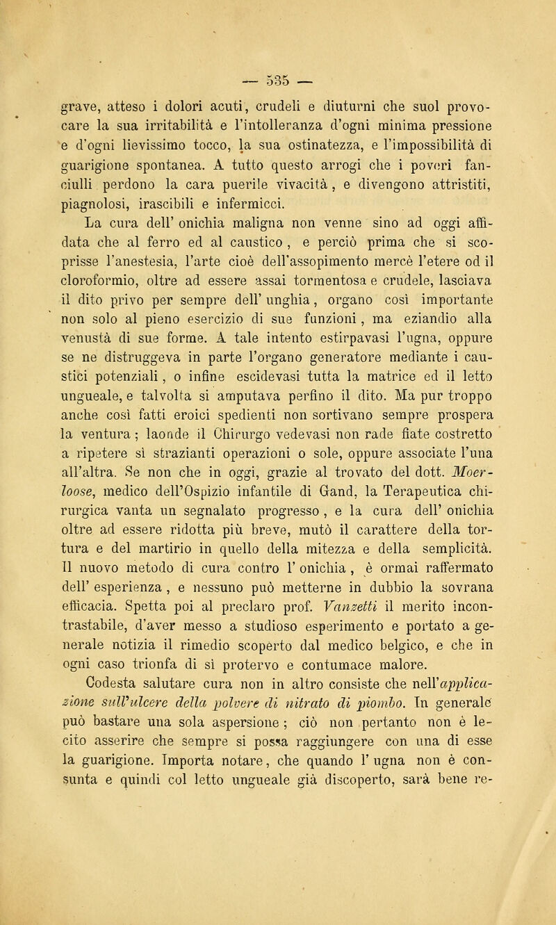 grave, atteso i dolori acuti, crudeli e diuturni che suol provo- care la sua irritabilità e l'intolleranza d'ogni minima pressione *e d'ogni lievissimo tocco, la sua ostinatezza, e l'impossibilità di guarigione spontanea. A tutto questo arrogi che i pov(!rì fan- ciulli perdono la cara puerile vivacità , e divengono attristiti, piagnolosi, irascibili e infermicci. La cura dell' onichia maligna non venne sino ad oggi affi- data che al ferro ed al caustico , e perciò prima che si sco- prisse l'anestesia, l'arte cioè dell'assopimento mercè l'etere od il cloroformio, oltre ad essere assai tormentosa e crudele, lasciava il dito privo per sempre dell' unghia, organo così importante non solo al pieno esercizio di sue funzioni, ma eziandio alla venustà di sue forme. A tale intento estirpavasi l'ugna, oppure se ne distruggeva in parte l'organo generatore mediante i cau- stici potenziali, o infine escidevasi tutta la matrice ed il letta ungueale, e talvolta si amputava perfino il dito. Ma pur troppo anche così fatti eroici spedienti non sortivano sempre prospera la ventura; laoade il Chirurgo vedevasi non rade fiate costretto a ripetere si strazianti operazioni o sole, oppure associate l'una all'altra. Se non che in oggi, grazie al trovato del dott. Moer- loose, medico dell'Ospizio infantile di Gand, la Terapeutica chi- rurgica vanta un segnalato progresso , e la cura dell' onichia oltre ad essere ridotta più breve, mutò il carattere della tor- tura e del martirio in quello della mitezza e della semplicità. Il nuovo metodo di cura contro 1' onichia , è ormai raffermato dell' esperienza , e nessuno può metterne in dubbio la sovrana efficacia. Spetta poi al preclaro prof. Vanzetti il merito incon- trastabile, d'aver messo a studioso esperimento e portato a ge- nerale notizia il rimedio scopèrto dal medico belgico, e che in ogni caso trionfa di sì protervo e contumace malore. Codesta salutare cura non in altro consiste che tìqWapi^lica- zione sull'ulcere della polvere di nitrato di piombo. In generale? può bastare una sola aspersione ; ciò non pertanto non è le- cito asserire che sempre si possa raggiungere con una di esse la guarigione. Importa notare, che quando 1' ugna non è con- sunta e quindi col letto ungueale già discoperto, sarà bene re-