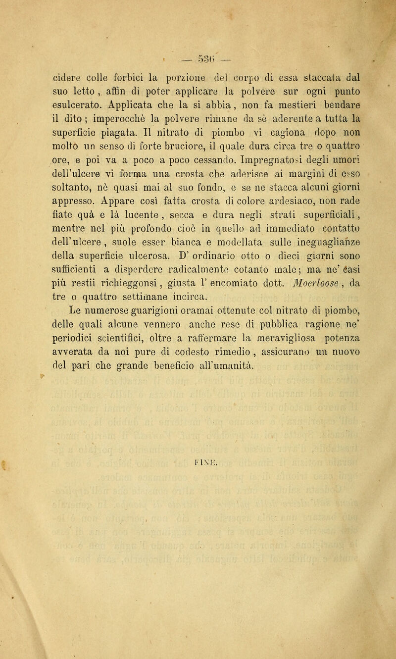 cìdere colle forbici la porzione del corpo di essa staccata dal suo letto , affin di poter applicare la polvere sur ogni punto esulcerato. Applicata che la si abbia, non fa mestieri bendare il dito ; imperocché la polvere rimane da so aderente a tutta la superficie piagata. Il nitrato di piombo vi cagiona dopo non molto un senso di forte bruciore, il quale dura circa tre o quattro ore, e poi va a poco a poco cessando. Impregnatosi degli umori dell'ulcere vi forma una crosta che aderisce ai margini di esso soltanto, né quasi mai al suo fondo, e se ne stacca alcuni giorni appresso. Appare così fatta crosta di colore ardesiaco, non rade fiate qua e là lucente, secca e dura negli strati superficiali, mentre nel più profondo cioè in quello ad immediato contatto dell'ulcere, suole esser bianca e modellata sulle ineguaglianze della superficie ulcerosa. D' ordinario otto o dieci giorni sono sufficienti a disperdere radicalmente cotanto male ; ma ne' éasi più restii richieggonsi, giusta 1' encomiato dott. Moerloose , da tre 0 quattro settimane incirca. Le numerose guarigioni oramai ottenute col nitrato di piombo, delle quali alcune vennero anche rese dì pubblica ragione ne' periodici scientifici, oltre a ratiermare la meravigliosa potenza avverata da noi pure di codesto rimedio , assicurano un nuovo del pari che grande beneficio all'umanità. FINE.