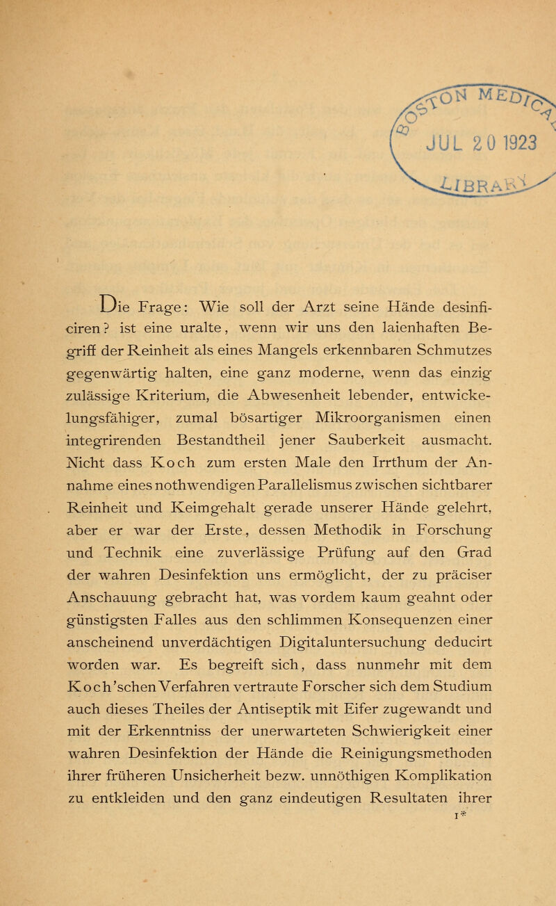 Uie Frage: Wie soll der Arzt seine Hände desinfi- ciren ? ist eine uralte, wenn wir uns den laienhaften Be- griff der Reinheit als eines Mangels erkennbaren Schmutzes gegenwärtig halten, eine ganz moderne, wenn das einzig zulässige Kriterium, die Abwesenheit lebender, entwicke- lungsfähiger, zumal bösartiger Mikroorganismen einen integrirenden Bestandtheil jener Sauberkeit ausmacht. Nicht dass Koch zum ersten Male den Irrthum der An- nahme eines nothwendigen Parallelismus zwischen sichtbarer Reinheit und Keimgehalt gerade unserer Hände gelehrt, aber er war der Erste, dessen Methodik in Forschung und Technik eine zuverlässige Prüfung auf den Grad der wahren Desinfektion uns ermöglicht, der zu präciser Anschauung gebracht hat, was vordem kaum geahnt oder günstigsten Falles aus den schlimmen Konsequenzen einer anscheinend unverdächtigen Digitaluntersuchung deducirt worden war. Es begreift sich, dass nunmehr mit dem Koch'sehen Verfahren vertraute Forscher sich dem Studium auch dieses Theiles der Antiseptik mit Eifer zugewandt und mit der Erkenntniss der unerwarteten Schwierigkeit einer wahren Desinfektion der Hände die Reinigungsmethoden ihrer früheren Unsicherheit bezw. unnöthigen Komplikation zu entkleiden und den ganz eindeutigen Resultaten ihrer