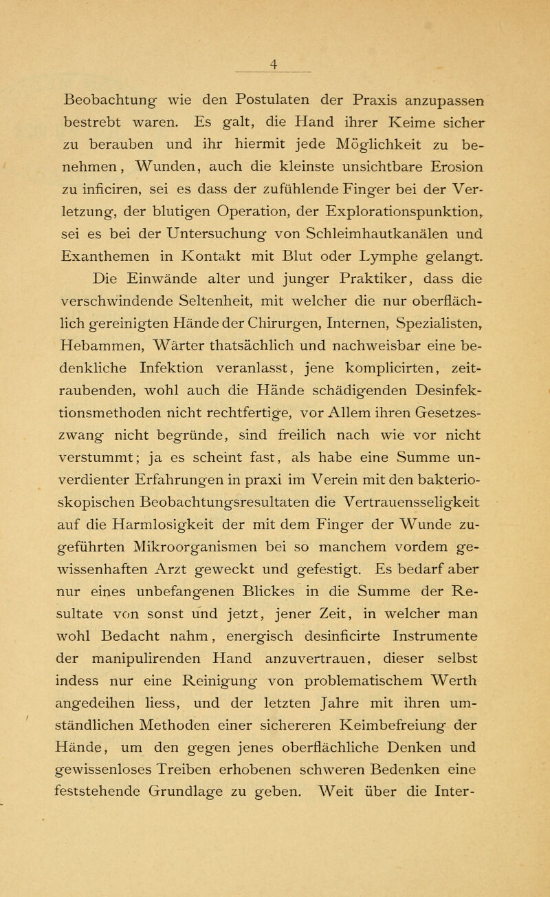 Beobachtung wie den Postulaten der Praxis anzupassen bestrebt waren. Es galt, die Hand ihrer Keime sicher zu berauben und ihr hiermit jede Möglichkeit zu be- nehmen , Wunden, auch die kleinste unsichtbare Erosion zu inficiren, sei es dass der zufühlende Finger bei der Ver- letzung, der blutigen Operation, der Explorationspunktion, sei es bei der Untersuchung von Schleimhautkanälen und Exanthemen in Kontakt mit Blut oder Lymphe gelangt. Die Einwände alter und junger Praktiker, dass die verschwindende Seltenheit, mit welcher die nur oberfläch- lich gereinigten Hände der Chirurgen, Internen, Spezialisten, Hebammen, Wärter thatsächlich und nachweisbar eine be- denkliche Infektion veranlasst, jene komplicirten, zeit- raubenden, wohl auch die Hände schädigenden Desinfek- tionsmethoden nicht rechtfertige, vor Allem ihren Gesetzes- zwang nicht begründe, sind freilich nach wie vor nicht verstummt; ja es scheint fast, als habe eine Summe un- verdienter Erfahrungen in praxi im Verein mit den bakterio- skopischen Beobachtungsresultaten die Vertrauensseligkeit auf die Harmlosigkeit der mit dem Finger der Wunde zu- geführten Mikroorganismen bei so manchem vordem ge- wissenhaften Arzt geweckt und gefestigt. Es bedarf aber nur eines unbefangenen Blickes in die Summe der Re- sultate von sonst und jetzt, jener Zeit, in welcher man wohl Bedacht nahm, energisch desinficirte Instrumente der manipulirenden Hand anzuvertrauen, dieser selbst indess nur eine Reinigung von problematischem Werth angedeihen Hess, und der letzten Jahre mit ihren um- ständlichen Methoden einer sichereren Keimbefreiung der Hände, um den gegen jenes oberflächliche Denken und gewissenloses Treiben erhobenen schweren Bedenken eine feststehende Grundlage zu geben. Weit über die Inter-