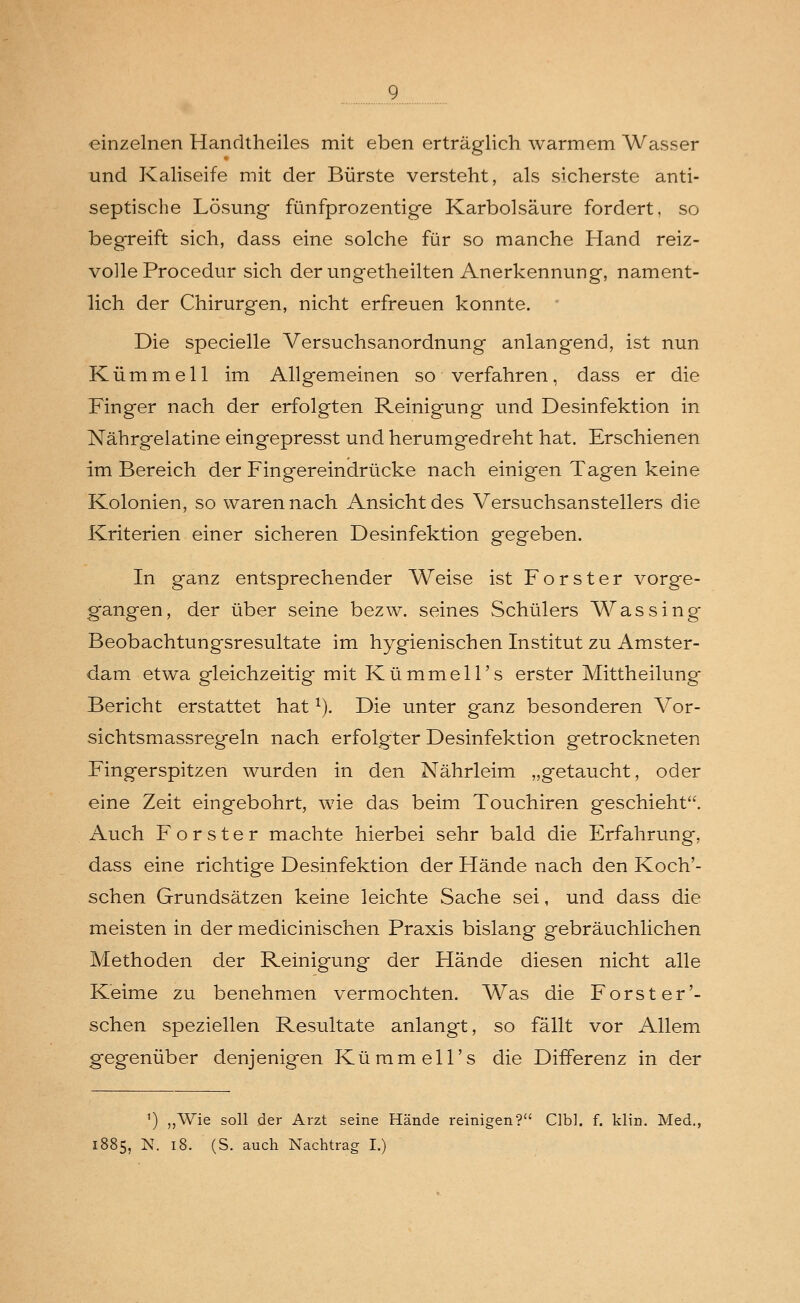 einzelnen Handtheiles mit eben erträglich warmem Wasser und Kaliseife mit der Bürste versteht, als sicherste anti- septische Lösung fünfprozentige Karbolsäure fordert, so begreift sich, dass eine solche für so manche Hand reiz- volle Procedur sich der ungetheilten Anerkennung, nament- lich der Chirurgen, nicht erfreuen konnte. Die specielle Versuchsanordnung anlangend, ist nun Kümmell im Allgemeinen so verfahren, dass er die Finger nach der erfolgten Reinigung und Desinfektion in Nährgelatine eingepresst und herumgedreht hat. Erschienen im Bereich der Fingereindrücke nach einigen Tagen keine Kolonien, so waren nach Ansicht des Versuchsanstellers die Kriterien einer sicheren Desinfektion gegeben. In ganz entsprechender Weise ist Forster vorge- gangen, der über seine bezw. seines Schülers Was sing Beobachtungsresultate im hygienischen Institut zu Amster- dam etwa gleichzeitig mit Kümmell's erster Mittheilung Bericht erstattet hat1). Die unter ganz besonderen Vor- sichtsmassregeln nach erfolgter Desinfektion getrockneten Fingerspitzen wurden in den Nährleim „getaucht, oder eine Zeit eingebohrt, wie das beim Touchiren geschieht. Auch Forster machte hierbei sehr bald die Erfahrung, dass eine richtige Desinfektion der Hände nach den Koch'- schen Grundsätzen keine leichte Sache sei, und dass die meisten in der medicinischen Praxis bislang gebräuchlichen Methoden der Reinigung der Hände diesen nicht alle Keime zu benehmen vermochten. Was die Forst er'- sehen speziellen Resultate anlangt, so fällt vor Allem gegenüber denjenigen Kümmell's die Differenz in der ') „Wie soll der Arzt seine Hände reinigen? Clbl. f. klin. Med., 1885, N. 18. (S. auch Nachtrag I.)