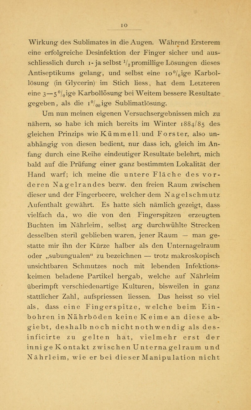 eine erfolgreiche Desinfektion der Finger sicher und aus- schliesslich durch l- ja selbst 1/2 promillige Lösungen dieses Antiseptikums gelang, und selbst eine io°/0ige Karbol- lösung (in Glycerin) im Stich liess, hat dem Letzteren eine 3—5°/0ige Karbollösung bei Weitem bessere Resultate gegeben, als die i°/00ige Sublimatlösung. Um nun meinen eigenen Versuchsergebnissen mich zu nähern, so habe ich mich bereits im Winter 1884/85 des gleichen Prinzips wieKümmell und Forster, also un- abhängig von diesen bedient, nur dass ich, gleich im An- fang durch eine Reihe eindeutiger Resultate belehrt, mich bald auf die Prüfung einer ganz bestimmten Lokalität der Hand warf; ich meine die untere Fläche des vor- deren Nagelrandes bezw. den freien Raum zwischen dieser und der Fingerbeere, welcher dem Nagelschmutz Aufenthalt gewährt. Es hatte sich nämlich gezeigt, dass vielfach da, wo die von den Fingerspitzen erzeugten Buchten im Nährleim, selbst arg durchwühlte Strecken desselben steril geblieben waren, jener Raum — man ge- statte mir ihn der Kürze halber als den Unternagelraum oder „subungualen zu bezeichnen — trotz makroskopisch unsichtbaren Schmutzes noch mit lebenden Infektions- keimen beladene Partikel hergab, welche auf Nährleim überimpft verschiedenartige Kulturen, bisweilen in ganz stattlicher Zahl, aufspriessen Hessen. Das heisst so viel als, dass eine Fingerspitze, welche beim Ein- bohren in Nährböden keine Keime an diese ab- giebt, deshalb noch nichtnothwendig als des- inficirte zu gelten hat, vielmehr erst der inni ge K ontakt zwischen U nterna gel räum und Nährleim, wie er bei die ser Manipu lation nicht