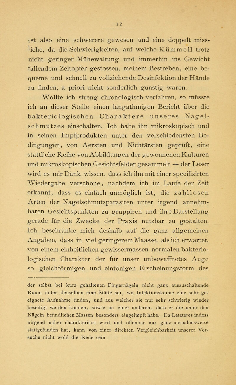 ist also eine schwerere gewesen und eine doppelt miss- liche, da die Schwierigkeiten, auf welche Kümm eil trotz nicht geringer Mühewaltung und immerhin ins Gewicht fallendem Zeitopfer gestossen, meinem Bestreben, eine be- queme und schnell zu vollziehende Desinfektion der Hände zu finden, a priori nicht sonderlich günstig waren. Wollte ich streng chronologisch verfahren, so müsste ich an dieser Stelle einen langathmigen Bericht über die bakteriologischen Charaktere unseres Nagel- schmutzes einschalten. Ich habe ihn mikroskopisch und in seinen Impfprodukten unter den verschiedensten Be- dingungen, von Aerzten und Nichtärzten geprüft, eine stattliche Reihe von Abbildungen der gewonnenen Kulturen und mikroskopischen Gesichtsfelder gesammelt — der Leser wird es mir Dank wissen, dass ich ihn mit einer specifizirten Wiedergabe verschone, nachdem ich im Laufe der Zeit erkannt, dass es einfach unmöglich ist, die zahllosen Arten der Nagelschmutzparasiten unter irgend annehm- baren Gesichtspunkten zu gruppiren und ihre Darstellung gerade für die Zwecke der Praxis nutzbar zu gestalten. Ich beschränke mich deshalb auf die ganz allgemeinen Angaben, dass in viel geringerem Maasse, als ich erwartet, von einem einheitlichen gewissermassen normalen bakterio- logischen Charakter der für unser unbewaffnetes Auge so gleichförmigen und eintönigen Erscheinungsform des der selbst bei kurz gehaltenen Fingernägeln nicht ganz auszuschaltende Raum unter denselben eine Stätte sei, wo Infektionskeime eine sehr ge- eignete Aufnahme finden, und aus welcher sie nur sehr schwierig wieder beseitigt werden können, sowie an einer anderen, dass er die unter den Nägeln befindlichen Massen besonders eingeimpft habe. Da Letzteres indess nirgend näher charakterisirt wird und offenbar nur ganz ausnahmsweise stattgefunden hat, kann von einer direkten Vergleichbarkeit unserer Ver- suche nicht wolil die Rede sein.