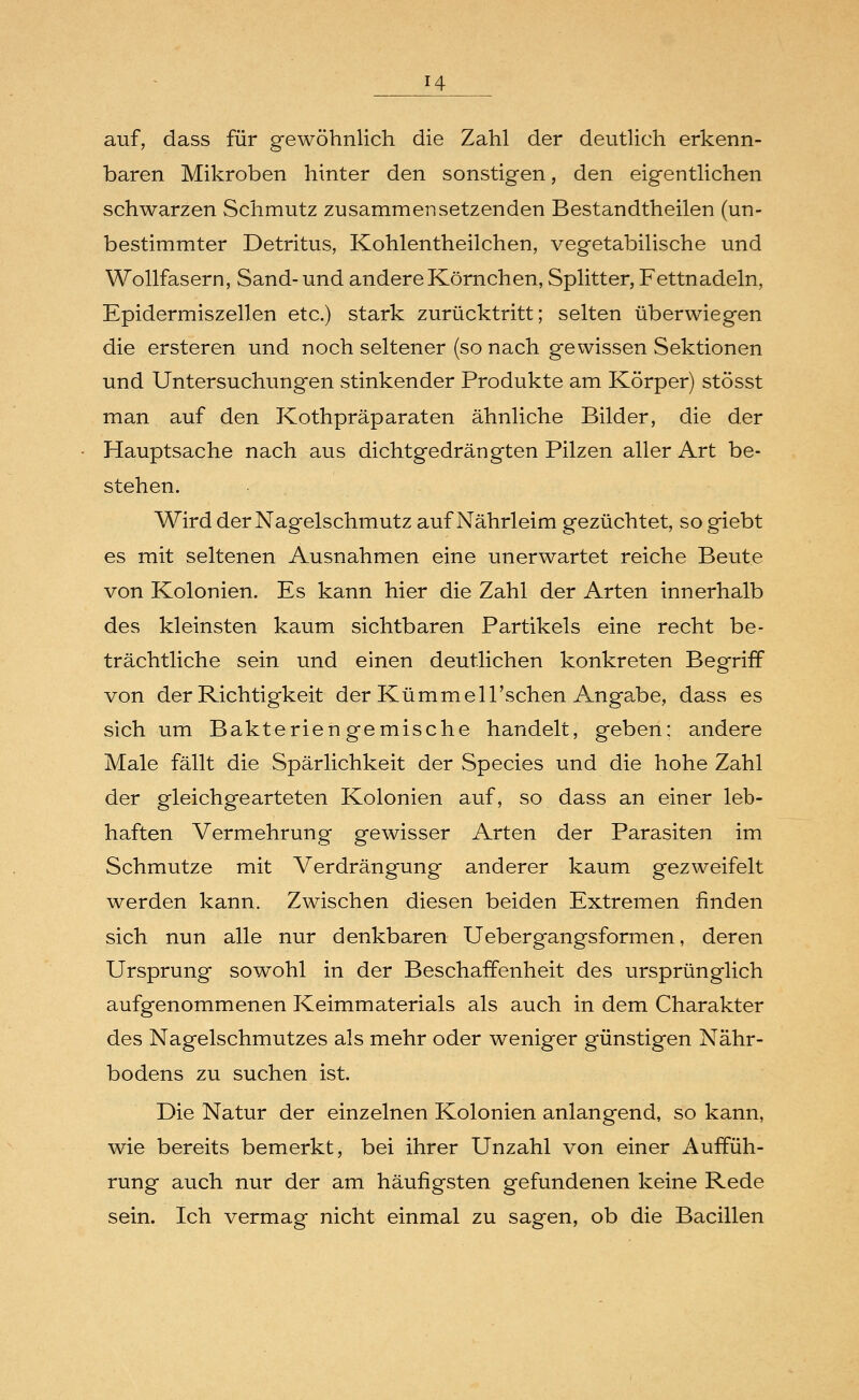 auf, dass für gewöhnlich die Zahl der deutlich erkenn- baren Mikroben hinter den sonstigen, den eigentlichen schwarzen Schmutz zusammensetzenden Bestandtheilen (un- bestimmter Detritus, Kohlentheilchen, vegetabilische und Wollfasern, Sand- und andere Körnchen, Splitter, Fettnadeln, Epidermiszellen etc.) stark zurücktritt; selten überwiegen die ersteren und noch seltener (sonach gewissen Sektionen und Untersuchungen stinkender Produkte am Körper) stösst man auf den Kothpräparaten ähnliche Bilder, die der Hauptsache nach aus dichtgedrängten Pilzen aller Art be- stehen. Wird der Nagelschmutz auf Nährleim gezüchtet, so giebt es mit seltenen Ausnahmen eine unerwartet reiche Beute von Kolonien. Es kann hier die Zahl der Arten innerhalb des kleinsten kaum sichtbaren Partikels eine recht be- trächtliche sein und einen deutlichen konkreten Begriff von der Richtigkeit der Kümmell'schen Angabe, dass es sich um Bakteriengemische handelt, geben: andere Male fällt die Spärlichkeit der Species und die hohe Zahl der gleichgearteten Kolonien auf, so dass an einer leb- haften Vermehrung gewisser Arten der Parasiten im Schmutze mit Verdrängung anderer kaum gezweifelt werden kann. Zwischen diesen beiden Extremen finden sich nun alle nur denkbaren Uebergangsformen, deren Ursprung sowohl in der Beschaffenheit des ursprünglich aufgenommenen Keimmaterials als auch in dem Charakter des Nagelschmutzes als mehr oder weniger günstigen Nähr- bodens zu suchen ist. Die Natur der einzelnen Kolonien anlangend, so kann, wie bereits bemerkt, bei ihrer Unzahl von einer Auffüh- rung auch nur der am häufigsten gefundenen keine Rede sein. Ich vermag nicht einmal zu sagen, ob die Bacillen