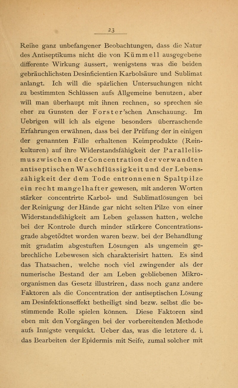 Reihe ganz unbefangener Beobachtungen, dass die Natur des Antiseptikums nicht die von Kümmell ausgegebene differente Wirkung äussert, wenigstens was die beiden gebräuchlichsten Desinficientien Karbolsäure und Sublimat anlangt. Ich will die spärlichen Untersuchungen nicht zu bestimmten Schlüssen aufs Allgemeine benutzen, aber will man überhaupt mit ihnen rechnen, so sprechen sie eher zu Gunsten der Forst er'sehen Anschauung. Im Uebrigen will ich als eigene besonders überraschende Erfahrungen erwähnen, dass bei der Prüfung der in einigen der genannten Fälle erhaltenen Keimprodukte (Rein- kulturen) auf ihre Widerstandsfähigkeit der Parallelis- mus zwischen derConcentration der verwandten antiseptischen Waschflüssigkeit und der Lebens- zähigkeit der dem Tode entronnenen Spaltpilze ein recht mangelhafter gewesen, mit anderen Worten stärker concentrirte Karbol- und Sublimatlösungen bei der Reinigung der Hände gar nicht selten Pilze von einer Widerstandsfähigkeit am Leben gelassen hatten, welche bei der Kontrole durch minder stärkere Concentrations- grade abgetödtet worden waren bezw. bei der Behandlung mit gradatim abgestuften Lösungen als ungemein ge- brechliche Lebewesen sich charakterisirt hatten. Es sind das Thatsachen, welche noch viel zwingender als der numerische Bestand der am Leben gebliebenen Mikro- organismen das Gesetz illustriren, dass noch ganz andere Faktoren als die Concentration der antiseptischen Lösung am Desinfektionseffekt betheiligt sind bezw. selbst die be- stimmende Rolle spielen können. Diese Faktoren sind eben mit den Vorgängen bei der vorbereitenden Methode aufs Innigste verquickt. Ueber das, was die letztere d. i. das Bearbeiten der Epidermis mit Seife, zumal solcher mit