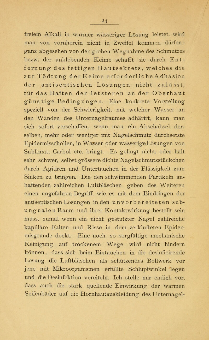 freiem Alkali in warmer wässeriger Lösung leistet, wird man von vornherein nicht in Zweifel kommen dürfen: ganz abgesehen von der groben Wegnahme des Schmutzes bezw. der anklebenden Keime schafft sie durch Ent- fernung des fettigen Hautsekrets, welches die zur Tödtung derKeime erforderliche Adhäsion der antiseptischen Lösungen nicht zulässt, für das Haften der letzteren an der Oberhaut günstige Bedingungen. Eine konkrete Vorstellung speziell von der Schwierigkeit, mit welcher Wasser an den Wänden des Unternagelraumes adhärirt, kann man sich sofort verschaffen, wenn man ein Abschabsei der- selben, mehr oder weniger mit Nagelschmutz durchsetzte Epidermisschollen, in Wasser oder wässerige Lösungen von Sublimat, Carbol etc. bringt. Es gelingt nicht, oder hält sehr schwer, selbst grössere dichte Nagelschmutzstückchen durch Agitiren und Untertauchen in der Flüssigkeit zum Sinken zu bringen. Die den schwimmenden Partikeln an- haftenden zahlreichen Luftbläschen geben des Weiteren einen ungefähren Begriff, wie es mit dem Eindringen der antiseptischen Lösungen in den unvorbereiteten sub- ungualen Raum und ihrer Kontaktwirkung bestellt sein muss, zumal wenn ein nicht gestutzter Nagel zahlreiche kapilläre Falten und Risse in dem zerklüfteten Epider- misgrunde deckt. Eine noch so sorgfältige mechanische Reinigung auf trockenem Wege wird nicht hindern können, dass sich beim Eintauchen in die desinficirende Lösung die Luftbläschen als schützendes Bollwerk vor jene mit Mikroorganismen erfüllte Schlupfwinkel legen und die Desinfektion vereiteln. Ich stelle mir endich vor, dass auch die stark quellende Einwirkung der warmen Seifenbäder auf die Hornhautauskleidung des Unternagel-