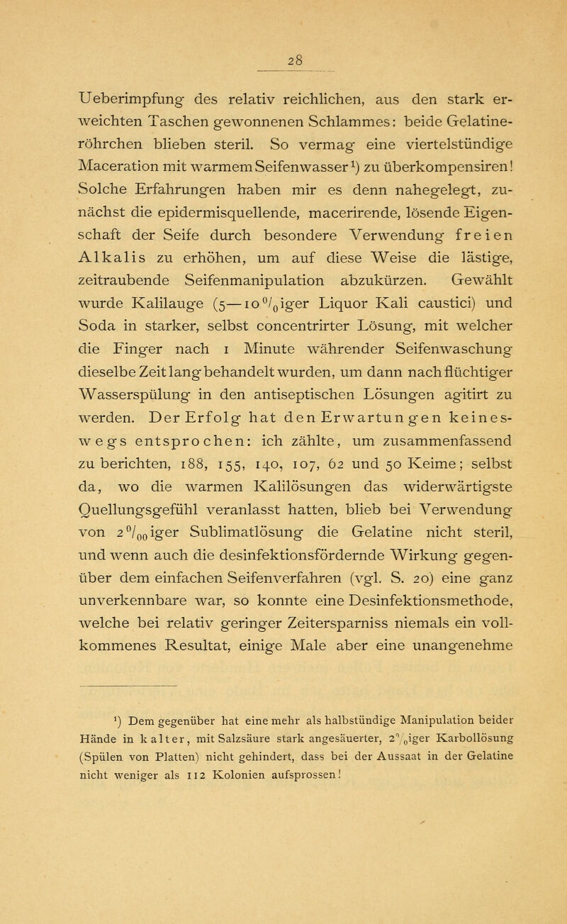 Ueberimpfung- des relativ reichlichen, aus den stark er- weichten Taschen gewonnenen Schlammes: beide Gelatine- röhrchen blieben steril. So vermag eine viertelstündige Maceration mit warmem Seifenwasser *) zu überkompensiren! Solche Erfahrungen haben mir es denn nahegelegt, zu- nächst die epidermisquellende, macerirende, lösende Eigen- schaft der Seife durch besondere Verwendung freien Alkalis zu erhöhen, um auf diese Weise die lästige, zeitraubende Seifenmanipulation abzukürzen. Gewählt wurde Kalilauge (5—io°/0iger Liquor Kali caustici) und Soda in starker, selbst concentrirter Lösung, mit welcher die Finger nach 1 Minute währender Seifenwaschung dieselbe Zeit lang behandelt wurden, um dann nach flüchtiger Wasserspülung in den antiseptischen Lösungen agitirt zu werden. Der Erfolg hat den Erwartun gen keines- wegs entsprochen: ich zählte, um zusammenfassend zu berichten, 188, 155, 140, 107, 62 und 50 Keime; selbst da, wo die warmen Kalilösungen das widerwärtigste Quellungsgefühl veranlasst hatten, blieb bei Verwendung von 2°/00iger Sublimatlösung die Gelatine nicht steril, und wenn auch die desinfektionsfördernde Wirkung gegen- über dem einfachen Seifenverfahren (vgl. S. 20) eine ganz unverkennbare war, so konnte eine Desinfektionsmethode, welche bei relativ geringer Zeitersparniss niemals ein voll- kommenes Resultat, einige Male aber eine unangenehme !) Dem gegenüber hat eine mehr als halbstündige Manipulation beider Hände in kalter, mit Salzsäure stark angesäuerter, 2%iger Karbollösung (Spülen von Platten) nicht gehindert, dass bei der Aussaat in der Gelatine nicht weniger als 112 Kolonien aufsprossen!