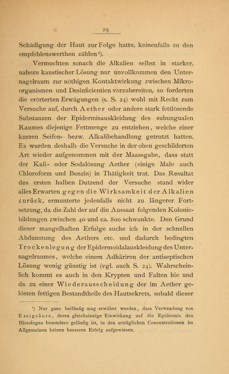 ^9 Schädigung der Haut zur Folge hatte, keinenfalls zu den empfehlenswerthen zählen1). Vermochten sonach die Alkalien selbst in starker, nahezu kaustischer Lösung nur unvollkommen den Unter- nagelraum zur nöthigen Kontaktwirkung zwischen Mikro- organismen und Desinficientien vorzubereiten, so forderten die erörterten Erwägungen (s. S. 24) wohl mit Recht zum Versuche auf, durch Aether oder andere stark fettlösende Substanzen der Epidermisauskleidung des subungualen Raumes diejenige Fettmenge zu entziehen, welche einer kurzen Seifen- bezw. Alkalibehandlung getrotzt hatten. Es wurden deshalb die Versuche in der oben geschilderten Art wieder aufgenommen mit der Maassgabe, dass statt der Kali- oder Sodalösung Aether (einige Male auch Chloroform und Benzin) in Thätigkeit trat. Das Resultat des ersten halben Dutzend der Versuche stand wider alles Erwarten gegen die Wirksamkeit der Alkalien zurück, ermunterte jedenfalls nicht zu längerer Fort- setzung, da die Zahl der auf die Aussaat folgenden Kolonie- bildungen zwischen 40 und ca. 800 schwankte. Den Grund dieser mangelhaften Erfolge suche ich in der schnellen Abdunstung des Aethers etc. und dadurch bedingten Trockenlegung der Epidermoidalauskleidung des Unter- nagelraumes, welche einem Adhäriren der antiseptischen Lösung wenig günstig ist (vgl. auch S. 24). Wahrschein- lich kommt es auch in den Krypten und Falten hie und da zu einer Wiederausscheidung der im Aether ge- lösten fettigen Bestandtheile des Hautsekrets, sobald dieser 1) Nur ganz beiläufig mag erwähnt werden, dass Verwendung von Essigsäure, deren gleichsinnige Einwirkung auf die Epidermis den Histologen besonders geläufig ist, in den erträglichen Concentrationen im Allgemeinen keinen besseren Erfolg aufgewiesen.