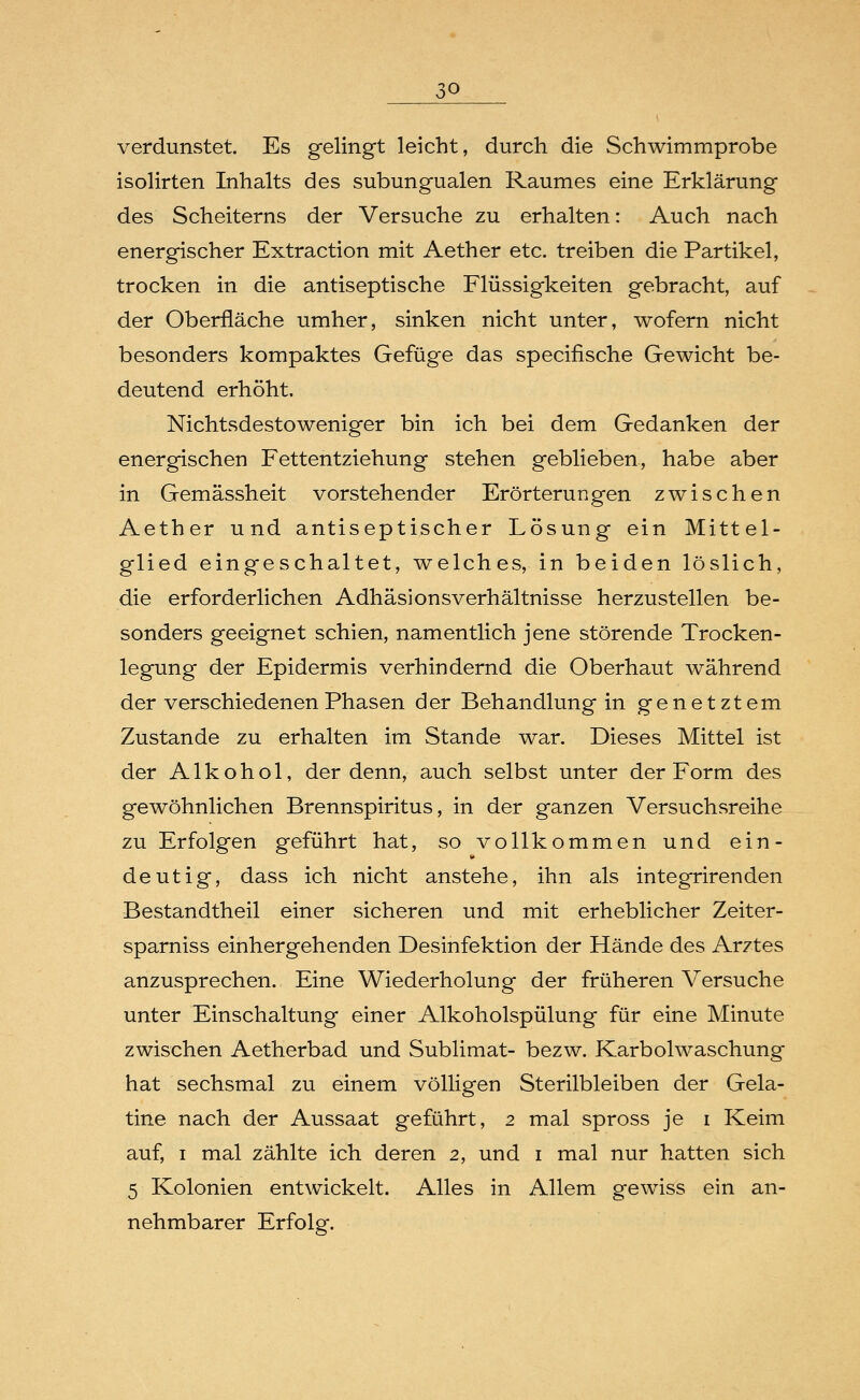 3Q verdunstet. Es gelingt leicht, durch die Schwimmprobe isolirten Inhalts des subungualen Raumes eine Erklärung des Scheiterns der Versuche zu erhalten: Auch nach energischer Extraction mit Aether etc. treiben die Partikel, trocken in die antiseptische Flüssigkeiten gebracht, auf der Oberfläche umher, sinken nicht unter, wofern nicht besonders kompaktes Gefüge das specifische Gewicht be- deutend erhöht. Nichtsdestoweniger bin ich bei dem Gedanken der energischen Fettentziehung stehen geblieben, habe aber in Gemässheit vorstehender Erörterungen zwischen Aether und antiseptischer Lösung ein Mittel- glied eingeschaltet, welches, in beiden löslich, die erforderlichen Adhäsionsverhältnisse herzustellen be- sonders geeignet schien, namentlich jene störende Trocken- legung der Epidermis verhindernd die Oberhaut während der verschiedenen Phasen der Behandlung in genetztem Zustande zu erhalten im Stande war. Dieses Mittel ist der Alkohol, der denn, auch selbst unter der Form des gewöhnlichen Brennspiritus, in der ganzen Versuchsreihe zu Erfolgen geführt hat, so vollkommen und ein- deutig, dass ich nicht anstehe, ihn als integrirenden Bestandtheil einer sicheren und mit erheblicher Zeiter- sparniss einhergehenden Desinfektion der Hände des Arztes anzusprechen. Eine Wiederholung der früheren Versuche unter Einschaltung einer Alkoholspülung für eine Minute zwischen Aetherbad und Sublimat- bezw. Karbolwaschung hat sechsmal zu einem völligen Sterilbleiben der Gela- tine nach der Aussaat geführt, 2 mal spross je 1 Keim auf, 1 mal zählte ich deren 2, und 1 mal nur hatten sich 5 Kolonien entwickelt. Alles in Allem gewiss ein an- nehmbarer Erfolg.