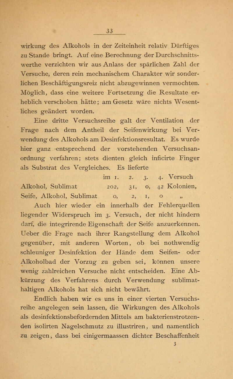 Wirkung des Alkohols in der Zeiteinheit relativ Dürftiges zu Stande bringt. Auf eine Berechnung der Durchschnitts- werthe verzichten wir aus Anlass der spärlichen Zahl der Versuche, deren rein mechanischem Charakter wir sonder- lichen Beschäftigungsreiz nicht abzugewinnen vermochten. Möglich, dass eine weitere Fortsetzung die Resultate er- heblich verschoben hätte; am Gesetz wäre nichts Wesent- liches geändert worden. Eine dritte Versuchsreihe galt der Ventilation der Frage nach dem Antheil der Seifenwirkung bei Ver- wendung des Alkohols am Desinfektionsresultat. Es wurde hier ganz entsprechend der vorstehenden Versuchsan- ordnung verfahren; stets dienten gleich inficirte Finger als Substrat des Vergleiches. Es lieferte im i. 2. 3. 4. Versuch Alkohol, Sublimat 202, 31, o, 42 Kolonien, Seife, Alkohol, Sublimat o, 2, 1, o „ Auch hier wieder ein innerhalb der Fehlerquellen liegender Widerspruch im 3. Versuch, der nicht hindern darf, die integrirende Eigenschaft der Seife anzuerkennen. Ueber die Frage nach ihrer Rangstellung dem Alkohol gegenüber, mit anderen Worten, ob bei nothwendig schleuniger Desinfektion der Hände dem Seifen- oder Alkoholbad der Vorzug zu geben sei, können unsere wenig zahlreichen Versuche nicht entscheiden. Eine Ab- kürzung des Verfahrens durch Verwendung sublimat- haltigen Alkohols hat sich nicht bewährt. Endlich haben wir es uns in einer vierten Versuchs- reihe angelegen sein lassen, die Wirkungen des Alkohols als desinfektionsbefördernden Mittels am bakterienstrotzen- den isolirten Nagelschmutz zu illustriren, und namentlich zu zeigen, dass bei einigermaassen dichter Beschaffenheit 3