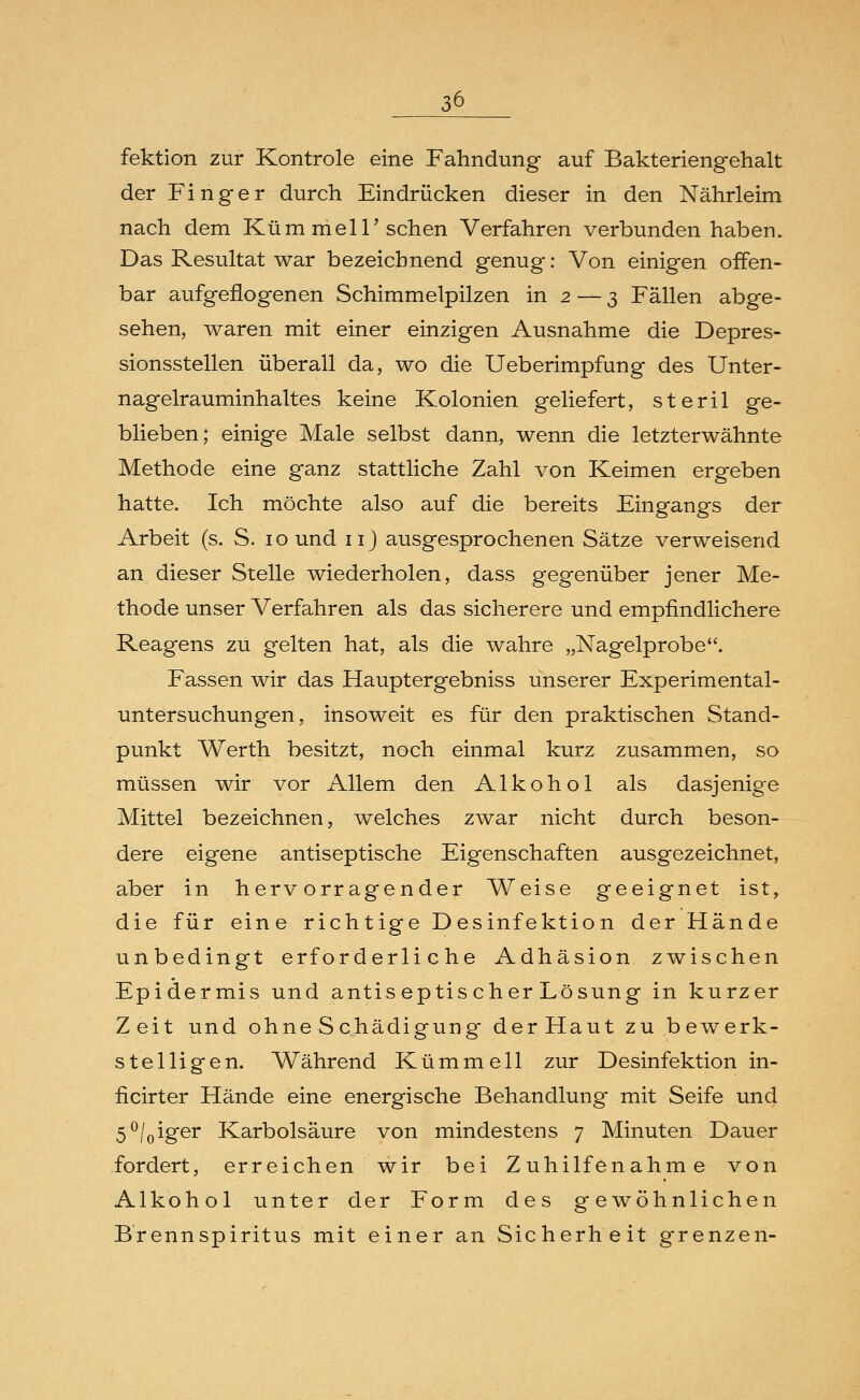 fektion zur Kontrole eine Fahndung auf Bakteriengehalt der Finger durch Eindrücken dieser in den Nährleim nach dem KümmelT sehen Verfahren verbunden haben. Das Resultat war bezeichnend genug: Von einigen offen- bar aufgeflogenen Schimmelpilzen in 2 — 3 Fällen abge- sehen, waren mit einer einzigen Ausnahme die Depres- sionsstellen überall da, wo die Ueberimpfung des Unter- nagelrauminhaltes keine Kolonien geliefert, steril ge- blieben; einige Male selbst dann, wenn die letzterwähnte Methode eine ganz stattliche Zahl von Keimen ergeben hatte. Ich möchte also auf die bereits Eingangs der Arbeit (s. S. 10 und nj ausgesprochenen Sätze verweisend an dieser Stelle wiederholen, dass gegenüber jener Me- thode unser Verfahren als das sicherere und empfindlichere Reagens zu gelten hat, als die wahre „Nagelprobe. Fassen wir das Hauptergebniss unserer Experimental- untersuchungen, insoweit es für den praktischen Stand- punkt Werth besitzt, noch einmal kurz zusammen, so müssen wir vor Allem den Alkohol als dasjenige Mittel bezeichnen, welches zwar nicht durch beson- dere eigene antiseptische Eigenschaften ausgezeichnet, aber in hervorragender Weise geeignet ist, die für eine riehtige Desinfektion der Hände unbedingt erforderliche Adhäsion zwischen Epidermis und antiseptis eher Lösung in kurzer Zeit und ohne Schädigung derHaut zu bewerk- stelligen. Während Kümmell zur Desinfektion in- ficirter Hände eine energische Behandlung mit Seife und 5°/0iger Karbolsäure von mindestens 7 Minuten Dauer fordert, erreichen wir bei Zuhilfenahme von Alkohol unter der Form des gewöhnlichen Brennspiritus mit einer an Sicherheit grenzen-