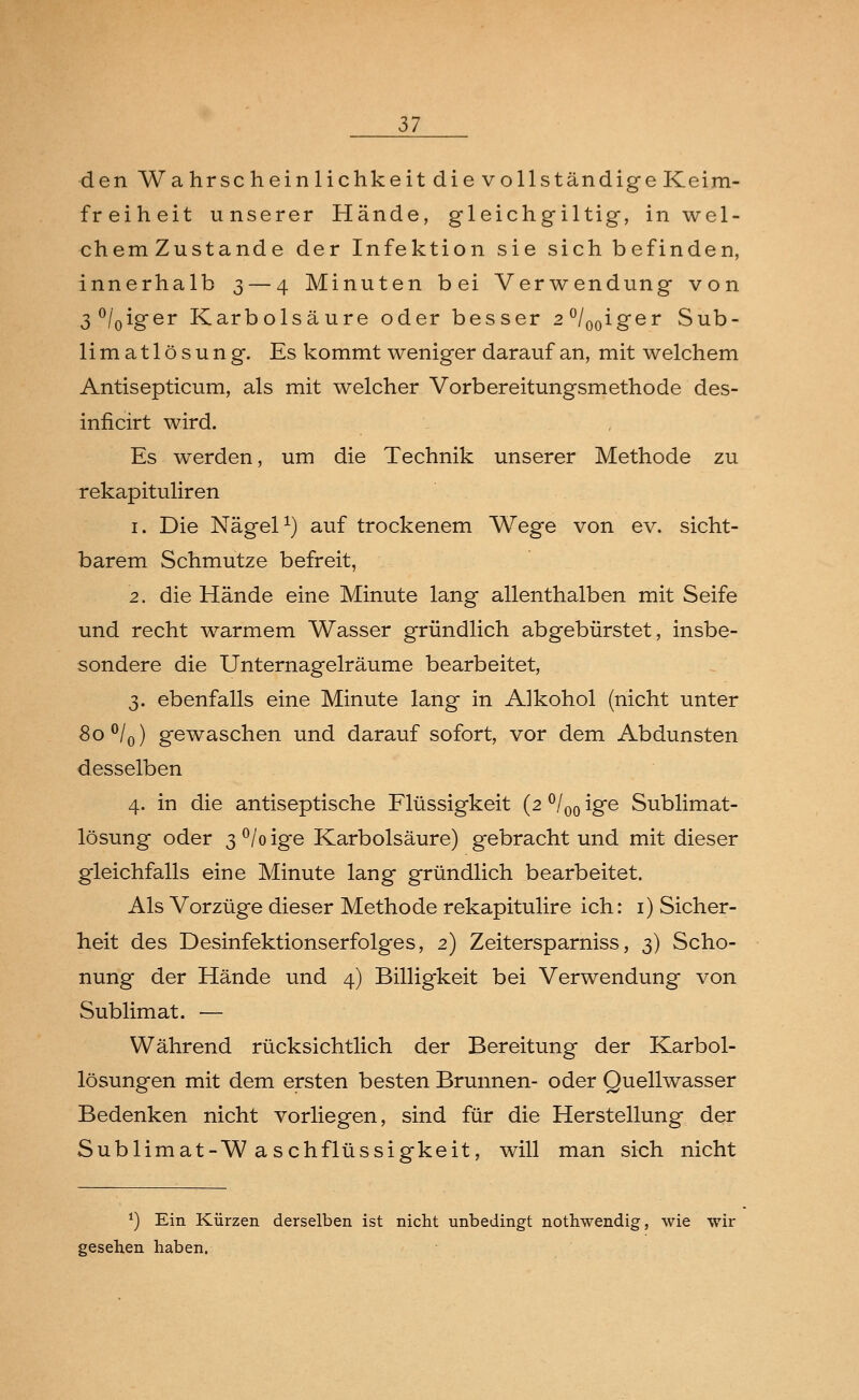 den Wahrschein lichkeit die vollständige Keim- freiheit unserer Hände, gleichgültig, in wel- chem Zustande der Infektion sie sich befinden, innerhalb 3— 4 Minuten bei Verwendung von 3°/0iger Karbolsäure oder besser 2°/00iger Sub- limatlösung. Es kommt weniger darauf an, mit welchem Antisepticum, als mit welcher Vorbereitungsmethode des- inficirt wird. Es werden, um die Technik unserer Methode zu rekapituliren 1. Die Nägel1) auf trockenem Wege von ev. sicht- barem Schmutze befreit, 2. die Hände eine Minute lang allenthalben mit Seife und recht warmem Wasser gründlich abgebürstet, insbe- sondere die Unternagelräume bearbeitet, 3. ebenfalls eine Minute lang in Alkohol (nicht unter 8o°/0) gewaschen und darauf sofort, vor dem Abdunsten desselben 4. in die antiseptische Flüssigkeit (2 °/00 ige Sublimat- lösung oder 3 °/o ige Karbolsäure) gebracht und mit dieser gleichfalls eine Minute lang gründlich bearbeitet. Als Vorzüge dieser Methode rekapitulire ich: 1) Sicher- heit des Desinfektionserfolges, 2) Zeitersparniss, 3) Scho- nung der Hände und 4) Billigkeit bei Verwendung von Sublimat. — Während rücksichtlich der Bereitung der Karbol- lösungen mit dem ersten besten Brunnen- oder Quellwasser Bedenken nicht vorliegen, sind für die Herstellung der Sublimat-Waschflüssigkeit, will man sich nicht *) Ein Kürzen derselben ist nicht unbedingt nothwendig, wie wir gesehen haben.