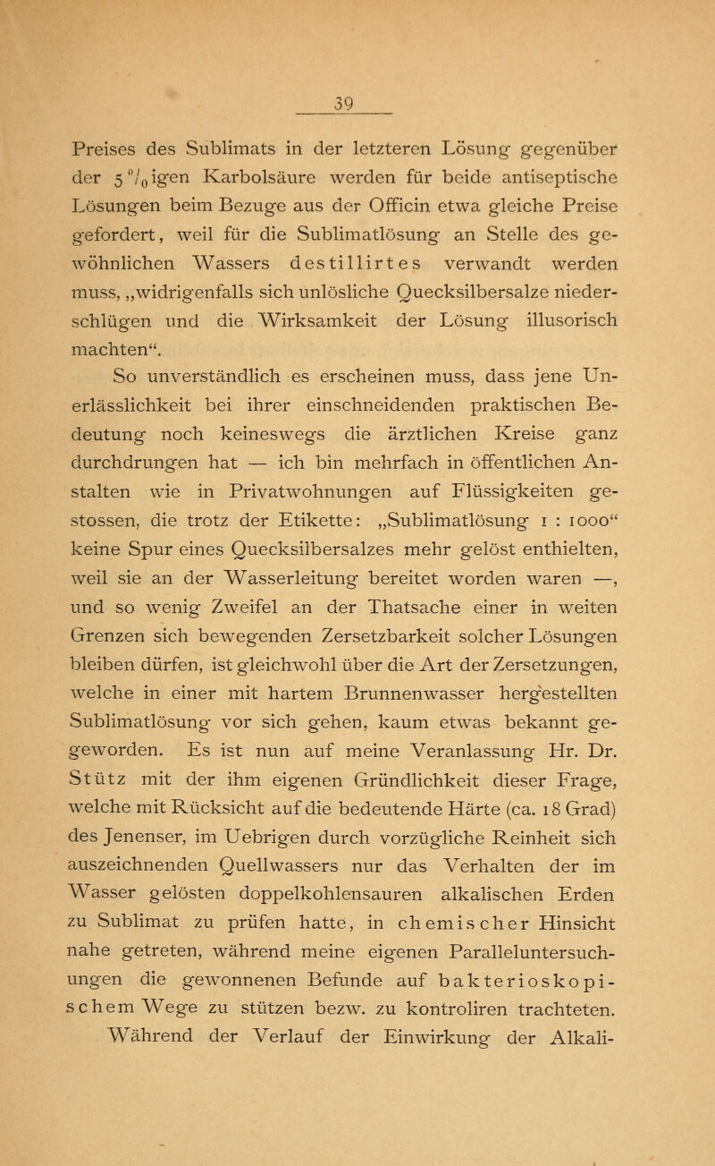 Preises des Sublimats in der letzteren Lösung gegenüber der 5 °/0 igen Karbolsäure werden für beide antiseptische Lösungen beim Bezüge aus der Officin etwa gleiche Preise gefordert, weil für die Sublimatlösung an Stelle des ge- wöhnlichen Wassers destillirtes verwandt werden muss, „widrigenfalls sich unlösliche Quecksilbersalze nieder- schlügen und die Wirksamkeit der Lösung illusorisch machten. So unverständlich es erscheinen muss, dass jene Un- erlässlichkeit bei ihrer einschneidenden praktischen Be- deutung noch keineswegs die ärztlichen Kreise ganz durchdrungen hat — ich bin mehrfach in öffentlichen An- stalten wie in Privatwohnungen auf Flüssigkeiten ge- stossen, die trotz der Etikette: „Sublimatlösung i : iooo keine Spur eines Quecksilbersalzes mehr gelöst enthielten, weil sie an der Wasserleitung bereitet worden waren —, und so wenig Zweifel an der Thatsache einer in weiten Grenzen sich bewegenden Zersetzbarkeit solcher Lösungen bleiben dürfen, ist gleichwohl über die Art der Zersetzungen, welche in einer mit hartem Brunnenwasser hergestellten Sublimatlösung vor sich gehen, kaum etwas bekannt ge- geworden. Es ist nun auf meine Veranlassung Hr. Dr. Stütz mit der ihm eigenen Gründlichkeit dieser Frage, welche mit Rücksicht auf die bedeutende Härte (ca. 18 Grad) des Jenenser, im Uebrigen durch vorzügliche Reinheit sich auszeichnenden Quellwassers nur das Verhalten der im Wasser gelösten doppelkohlensauren alkalischen Erden zu Sublimat zu prüfen hatte, in chemis eher Hinsicht nahe getreten, während meine eigenen Paralleluntersuch- ungen die gewonnenen Befunde auf bakterioskopi- schem Wege zu stützen bezw. zu kontroliren trachteten. Während der Verlauf der Einwirkung der Alkali-