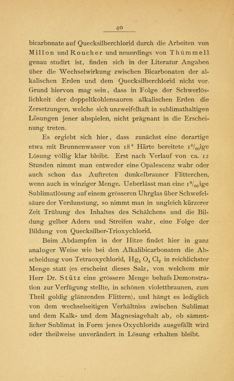 4Q bicarbonate auf Quecksilberchlorid durch die Arbeiten von Millon undRoucher und neuerdings von Thümmell genau studirt ist, finden sich in der Literatur Angaben über die Wechselwirkung zwischen Bicarbonaten der al- kalischen Erden und dem Quecksilberchlorid nicht vor. Grund hiervon mag sein, dass in Folge der Schwerlös- lichkeit der doppeltkohlensauren alkalischen Erden die Zersetzungen, welche sich unzweifelhaft in sublimathaltigen Lösungen jener abspielen, nicht prägnant in die Erschei- nung treten. Es ergiebt sich hier, dass zunächst eine derartige etwa mit Brunnenwasser von i8° Härte bereitete i°/00ige Lösung völlig klar bleibt. Erst nach Verlauf von ca. 12 Stunden nimmt man entweder eine Opalescenz wahr oder auch schon das Auftreten dunkelbrauner Flitterchen, wenn auch in winziger Menge. Ueberlässt man eine i°/00ige Sublimatlösung auf einem grösseren Uhrglas über Schwefel- säure der Verdunstung, so nimmt man in ungleich kürzerer Zeit Trübung des Inhaltes des Schälchens und die Bil- dung gelber Adern und Streifen wahr, eine Folge der Bildung von Quecksilber-Trioxychlorid. Beim Abdampfen in der Hitze findet hier in ganz analoger Weise wie bei den Alkalibicarbonaten die Ab- scheidung von Tetraoxychlorid, Hg5 04 Cl2 in reichlichster Menge statt (es erscheint dieses Salz, von welchem mir Herr Dr. S t ü t z eine grössere Menge behufs Demonstra- tion zur Verfügung stellte, in schönen violettbraunen, zum Theil goldig glänzenden Flittern), und hängt es lediglich von dem wechselseitigen Verhältniss zwischen Sublimat und dem Kalk- und dem Magnesiagehalt ab, ob sämmt- licher Sublimat in Form jenes Oxychlorids ausgefällt wird oder theilweise unverändert in Lösung erhalten bleibt.