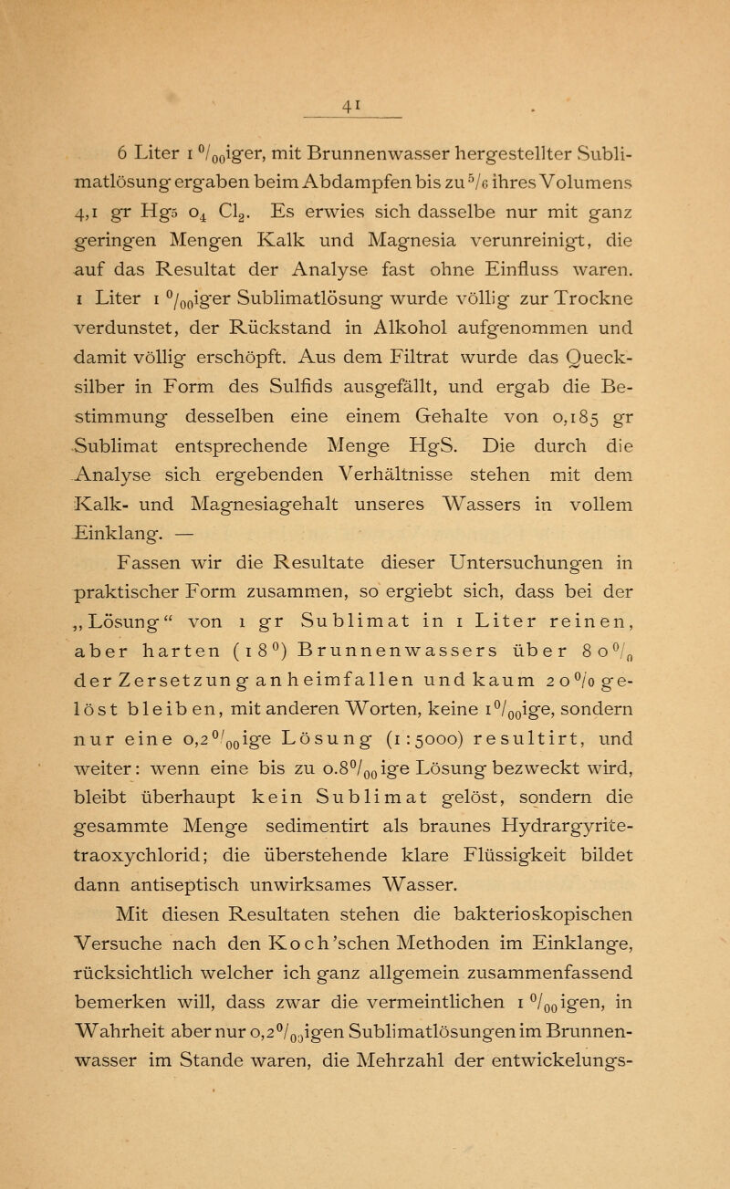 6 Liter i °/00iger, mit Brunnenwasser hergestellter Subli- matlösung ergaben beim Abdampfen bis zu hk ihres Volumens 4,1 gr Hg5 o4 Cl2. Es erwies sich dasselbe nur mit ganz geringen Mengen Kalk und Magnesia verunreinigt, die auf das Resultat der Analyse fast ohne Einfluss waren. i Liter i °/00iger Sublimatlösung wurde völlig zur Trockne verdunstet, der Rückstand in Alkohol aufgenommen und damit völlig erschöpft. Aus dem Filtrat wurde das Queck- silber in Form des Sulfids ausgefällt, und ergab die Be- stimmung desselben eine einem Gehalte von 0,185 gr Sublimat entsprechende Menge HgS. Die durch die Analyse sich ergebenden Verhältnisse stehen mit dem Kalk- und Magnesiagehalt unseres Wassers in vollem Einklang. — Fassen wir die Resultate dieser Untersuchungen in praktischer Form zusammen, so ergiebt sich, dass bei der ,, Lösung von 1 gr Sublimat in 1 Liter reinen, aber harten (1 8 °) Brunnenwassers über 8o°/0 der Zersetzun g an heimfallen und kaum 2 o°/o ge- löst bleiben, mit anderen Worten, keine 1 °/00ige, sondern nur eine o,2°'00ige Lösung (1:5000) resultirt, und weiter: wenn eine bis zu o.8°/00 ige Lösung bezweckt wird, bleibt überhaupt kein Sublimat gelöst, sondern die gesammte Menge sedimentirt als braunes Hydrargyrite- traoxychlorid; die überstehende klare Flüssigkeit bildet dann antiseptisch unwirksames Wasser. Mit diesen Resultaten stehen die bakterioskopischen Versuche nach den Koch'sehen Methoden im Einklänge, rücksichtlich welcher ich ganz allgemein zusammenfassend bemerken will, dass zwar die vermeintlichen 1 °/00igen, in Wahrheit aber nur o,2°l00igen Sublimatlösungen im Brunnen- wasser im Stande waren, die Mehrzahl der entwickelungs-